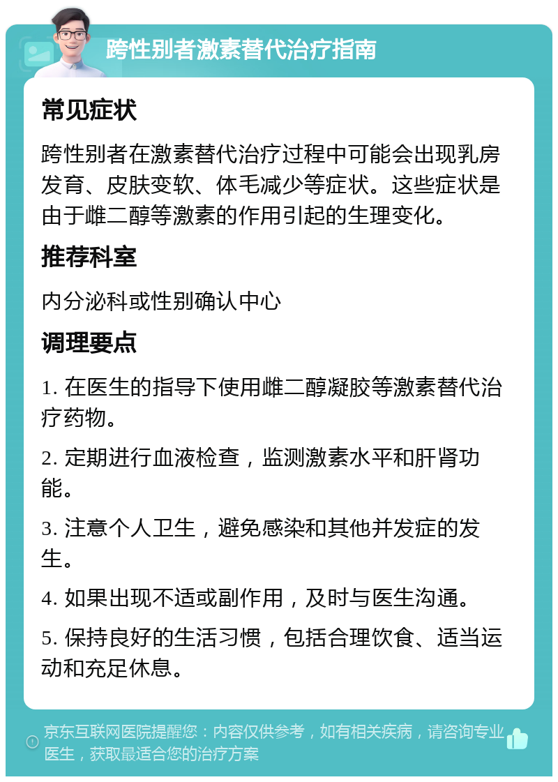 跨性别者激素替代治疗指南 常见症状 跨性别者在激素替代治疗过程中可能会出现乳房发育、皮肤变软、体毛减少等症状。这些症状是由于雌二醇等激素的作用引起的生理变化。 推荐科室 内分泌科或性别确认中心 调理要点 1. 在医生的指导下使用雌二醇凝胶等激素替代治疗药物。 2. 定期进行血液检查，监测激素水平和肝肾功能。 3. 注意个人卫生，避免感染和其他并发症的发生。 4. 如果出现不适或副作用，及时与医生沟通。 5. 保持良好的生活习惯，包括合理饮食、适当运动和充足休息。