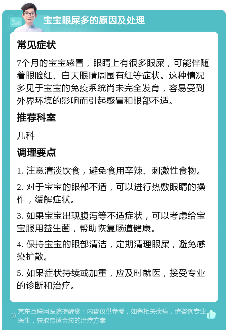 宝宝眼屎多的原因及处理 常见症状 7个月的宝宝感冒，眼睛上有很多眼屎，可能伴随着眼睑红、白天眼睛周围有红等症状。这种情况多见于宝宝的免疫系统尚未完全发育，容易受到外界环境的影响而引起感冒和眼部不适。 推荐科室 儿科 调理要点 1. 注意清淡饮食，避免食用辛辣、刺激性食物。 2. 对于宝宝的眼部不适，可以进行热敷眼睛的操作，缓解症状。 3. 如果宝宝出现腹泻等不适症状，可以考虑给宝宝服用益生菌，帮助恢复肠道健康。 4. 保持宝宝的眼部清洁，定期清理眼屎，避免感染扩散。 5. 如果症状持续或加重，应及时就医，接受专业的诊断和治疗。