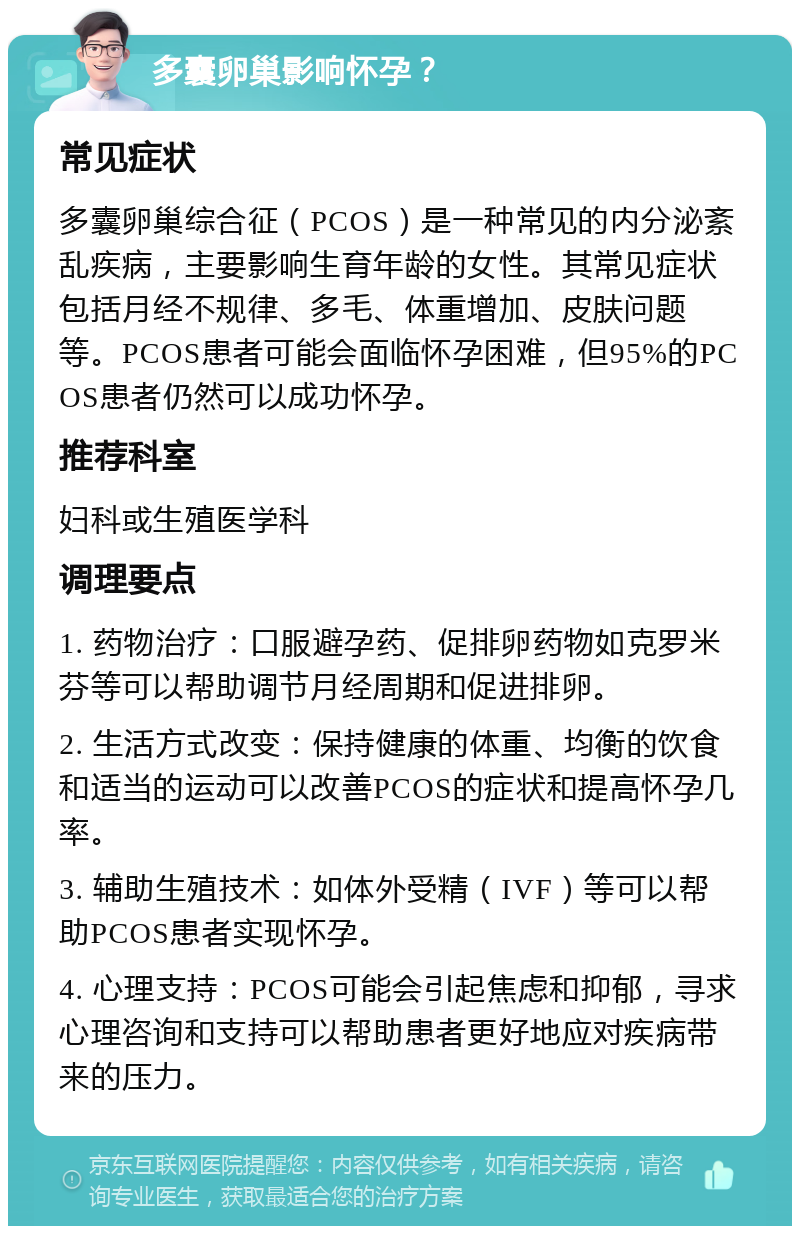 多囊卵巢影响怀孕？ 常见症状 多囊卵巢综合征（PCOS）是一种常见的内分泌紊乱疾病，主要影响生育年龄的女性。其常见症状包括月经不规律、多毛、体重增加、皮肤问题等。PCOS患者可能会面临怀孕困难，但95%的PCOS患者仍然可以成功怀孕。 推荐科室 妇科或生殖医学科 调理要点 1. 药物治疗：口服避孕药、促排卵药物如克罗米芬等可以帮助调节月经周期和促进排卵。 2. 生活方式改变：保持健康的体重、均衡的饮食和适当的运动可以改善PCOS的症状和提高怀孕几率。 3. 辅助生殖技术：如体外受精（IVF）等可以帮助PCOS患者实现怀孕。 4. 心理支持：PCOS可能会引起焦虑和抑郁，寻求心理咨询和支持可以帮助患者更好地应对疾病带来的压力。