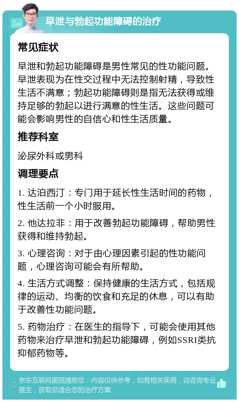 早泄与勃起功能障碍的治疗 常见症状 早泄和勃起功能障碍是男性常见的性功能问题。早泄表现为在性交过程中无法控制射精，导致性生活不满意；勃起功能障碍则是指无法获得或维持足够的勃起以进行满意的性生活。这些问题可能会影响男性的自信心和性生活质量。 推荐科室 泌尿外科或男科 调理要点 1. 达泊西汀：专门用于延长性生活时间的药物，性生活前一个小时服用。 2. 他达拉非：用于改善勃起功能障碍，帮助男性获得和维持勃起。 3. 心理咨询：对于由心理因素引起的性功能问题，心理咨询可能会有所帮助。 4. 生活方式调整：保持健康的生活方式，包括规律的运动、均衡的饮食和充足的休息，可以有助于改善性功能问题。 5. 药物治疗：在医生的指导下，可能会使用其他药物来治疗早泄和勃起功能障碍，例如SSRI类抗抑郁药物等。