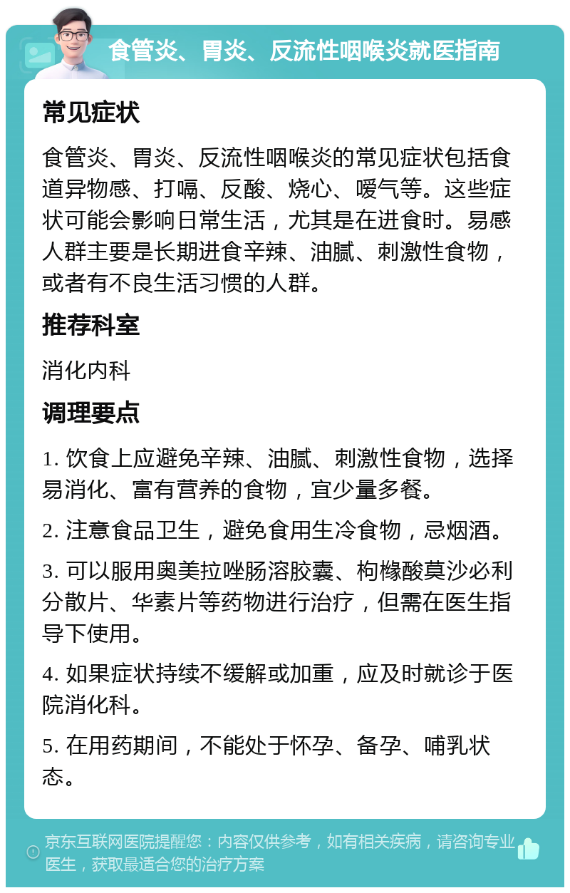 食管炎、胃炎、反流性咽喉炎就医指南 常见症状 食管炎、胃炎、反流性咽喉炎的常见症状包括食道异物感、打嗝、反酸、烧心、嗳气等。这些症状可能会影响日常生活，尤其是在进食时。易感人群主要是长期进食辛辣、油腻、刺激性食物，或者有不良生活习惯的人群。 推荐科室 消化内科 调理要点 1. 饮食上应避免辛辣、油腻、刺激性食物，选择易消化、富有营养的食物，宜少量多餐。 2. 注意食品卫生，避免食用生冷食物，忌烟酒。 3. 可以服用奥美拉唑肠溶胶囊、枸橼酸莫沙必利分散片、华素片等药物进行治疗，但需在医生指导下使用。 4. 如果症状持续不缓解或加重，应及时就诊于医院消化科。 5. 在用药期间，不能处于怀孕、备孕、哺乳状态。