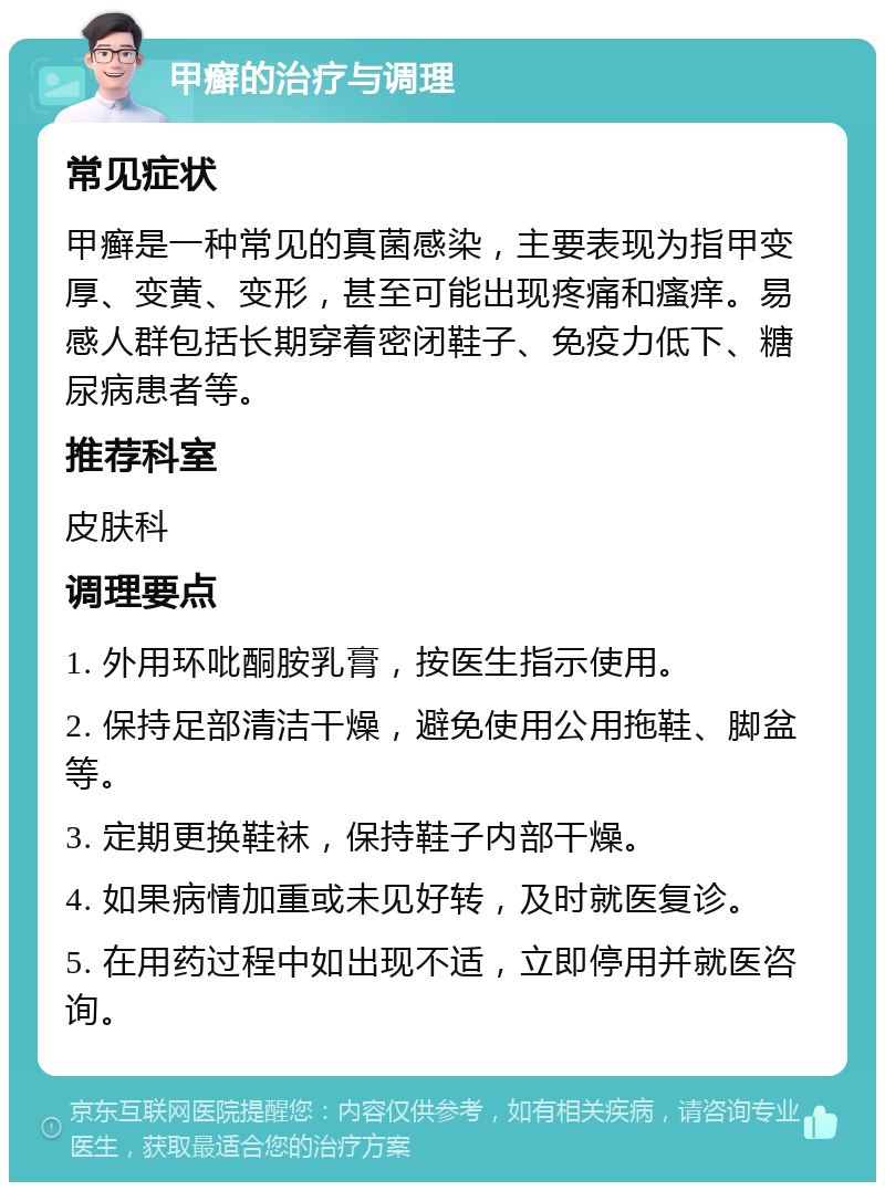 甲癣的治疗与调理 常见症状 甲癣是一种常见的真菌感染，主要表现为指甲变厚、变黄、变形，甚至可能出现疼痛和瘙痒。易感人群包括长期穿着密闭鞋子、免疫力低下、糖尿病患者等。 推荐科室 皮肤科 调理要点 1. 外用环吡酮胺乳膏，按医生指示使用。 2. 保持足部清洁干燥，避免使用公用拖鞋、脚盆等。 3. 定期更换鞋袜，保持鞋子内部干燥。 4. 如果病情加重或未见好转，及时就医复诊。 5. 在用药过程中如出现不适，立即停用并就医咨询。