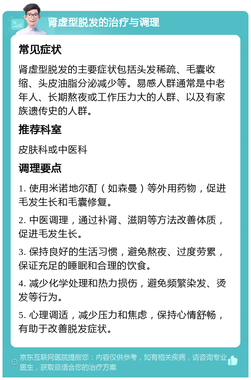 肾虚型脱发的治疗与调理 常见症状 肾虚型脱发的主要症状包括头发稀疏、毛囊收缩、头皮油脂分泌减少等。易感人群通常是中老年人、长期熬夜或工作压力大的人群、以及有家族遗传史的人群。 推荐科室 皮肤科或中医科 调理要点 1. 使用米诺地尔酊（如森曼）等外用药物，促进毛发生长和毛囊修复。 2. 中医调理，通过补肾、滋阴等方法改善体质，促进毛发生长。 3. 保持良好的生活习惯，避免熬夜、过度劳累，保证充足的睡眠和合理的饮食。 4. 减少化学处理和热力损伤，避免频繁染发、烫发等行为。 5. 心理调适，减少压力和焦虑，保持心情舒畅，有助于改善脱发症状。