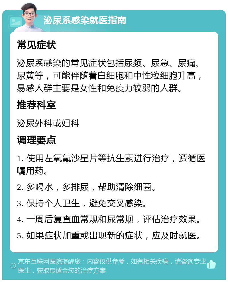 泌尿系感染就医指南 常见症状 泌尿系感染的常见症状包括尿频、尿急、尿痛、尿黄等，可能伴随着白细胞和中性粒细胞升高，易感人群主要是女性和免疫力较弱的人群。 推荐科室 泌尿外科或妇科 调理要点 1. 使用左氧氟沙星片等抗生素进行治疗，遵循医嘱用药。 2. 多喝水，多排尿，帮助清除细菌。 3. 保持个人卫生，避免交叉感染。 4. 一周后复查血常规和尿常规，评估治疗效果。 5. 如果症状加重或出现新的症状，应及时就医。