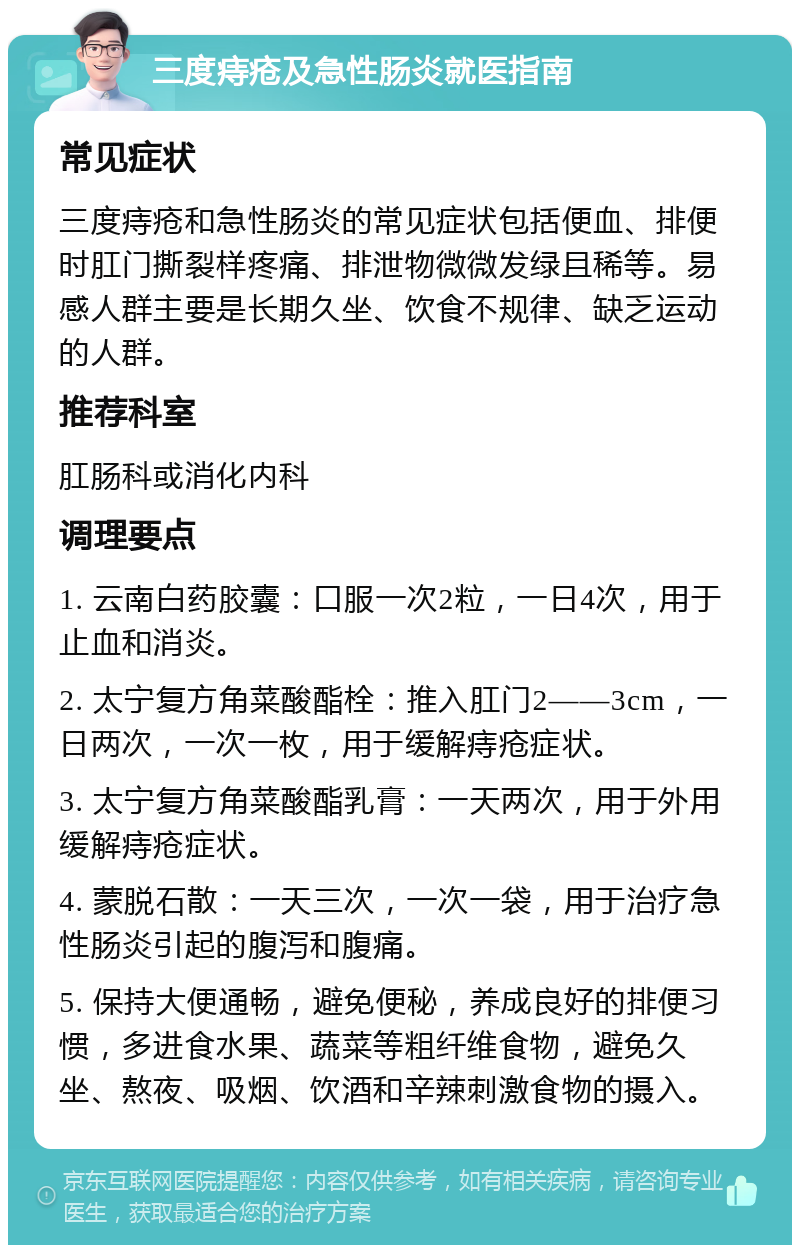 三度痔疮及急性肠炎就医指南 常见症状 三度痔疮和急性肠炎的常见症状包括便血、排便时肛门撕裂样疼痛、排泄物微微发绿且稀等。易感人群主要是长期久坐、饮食不规律、缺乏运动的人群。 推荐科室 肛肠科或消化内科 调理要点 1. 云南白药胶囊：口服一次2粒，一日4次，用于止血和消炎。 2. 太宁复方角菜酸酯栓：推入肛门2——3cm，一日两次，一次一枚，用于缓解痔疮症状。 3. 太宁复方角菜酸酯乳膏：一天两次，用于外用缓解痔疮症状。 4. 蒙脱石散：一天三次，一次一袋，用于治疗急性肠炎引起的腹泻和腹痛。 5. 保持大便通畅，避免便秘，养成良好的排便习惯，多进食水果、蔬菜等粗纤维食物，避免久坐、熬夜、吸烟、饮酒和辛辣刺激食物的摄入。