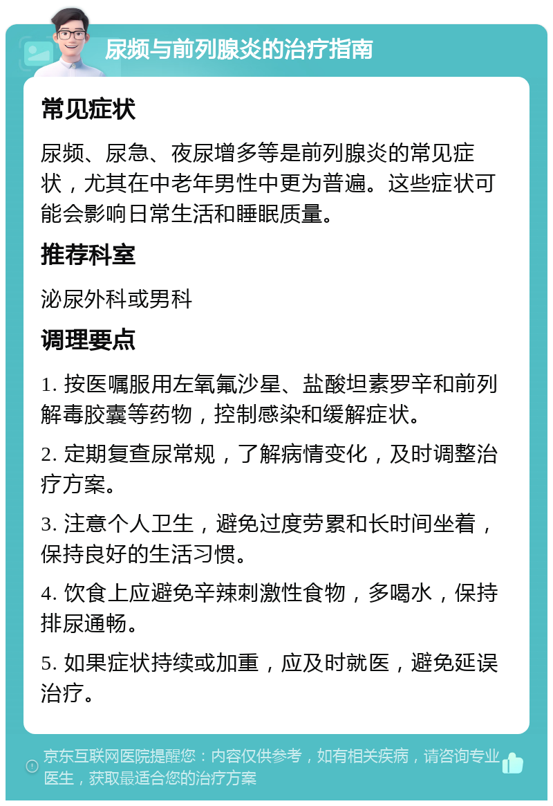 尿频与前列腺炎的治疗指南 常见症状 尿频、尿急、夜尿增多等是前列腺炎的常见症状，尤其在中老年男性中更为普遍。这些症状可能会影响日常生活和睡眠质量。 推荐科室 泌尿外科或男科 调理要点 1. 按医嘱服用左氧氟沙星、盐酸坦素罗辛和前列解毒胶囊等药物，控制感染和缓解症状。 2. 定期复查尿常规，了解病情变化，及时调整治疗方案。 3. 注意个人卫生，避免过度劳累和长时间坐着，保持良好的生活习惯。 4. 饮食上应避免辛辣刺激性食物，多喝水，保持排尿通畅。 5. 如果症状持续或加重，应及时就医，避免延误治疗。