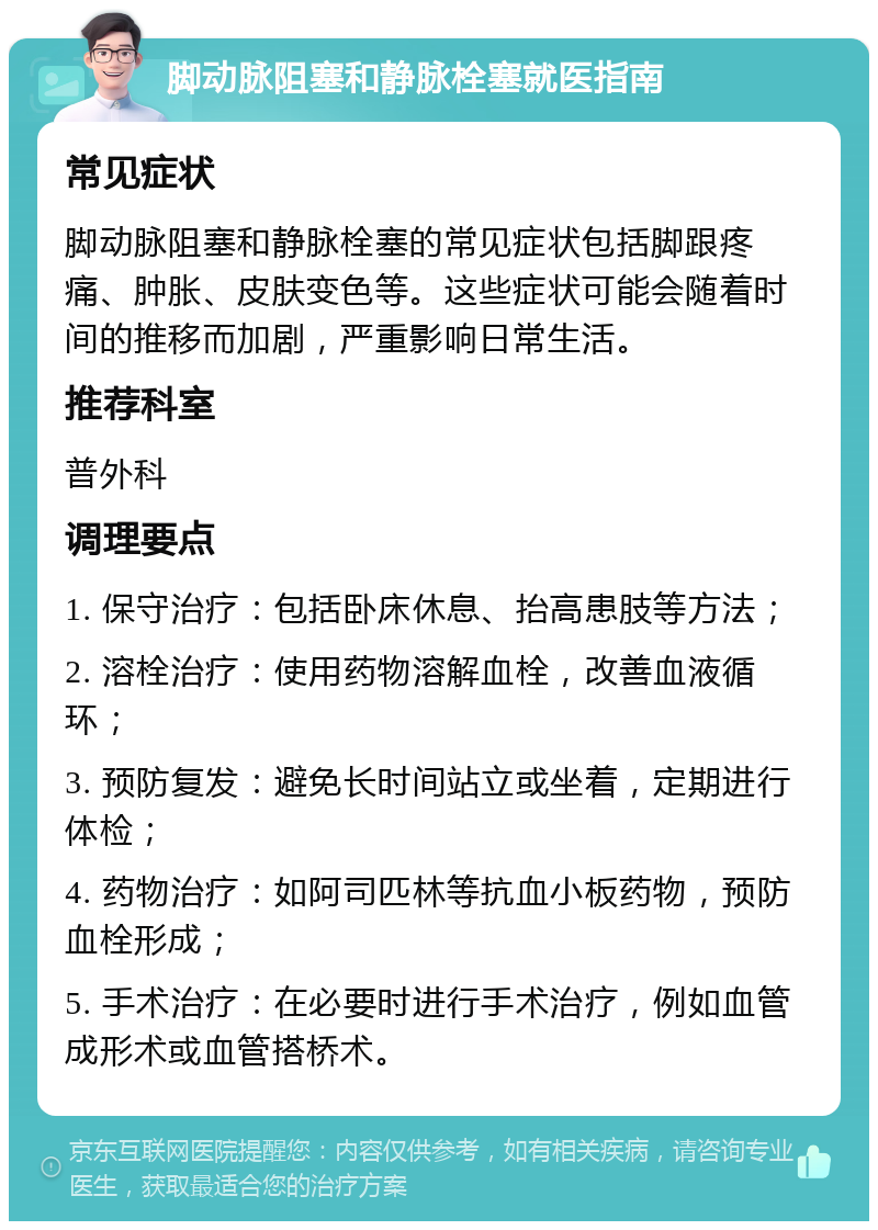 脚动脉阻塞和静脉栓塞就医指南 常见症状 脚动脉阻塞和静脉栓塞的常见症状包括脚跟疼痛、肿胀、皮肤变色等。这些症状可能会随着时间的推移而加剧，严重影响日常生活。 推荐科室 普外科 调理要点 1. 保守治疗：包括卧床休息、抬高患肢等方法； 2. 溶栓治疗：使用药物溶解血栓，改善血液循环； 3. 预防复发：避免长时间站立或坐着，定期进行体检； 4. 药物治疗：如阿司匹林等抗血小板药物，预防血栓形成； 5. 手术治疗：在必要时进行手术治疗，例如血管成形术或血管搭桥术。