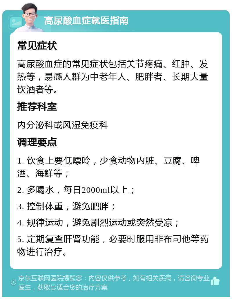 高尿酸血症就医指南 常见症状 高尿酸血症的常见症状包括关节疼痛、红肿、发热等，易感人群为中老年人、肥胖者、长期大量饮酒者等。 推荐科室 内分泌科或风湿免疫科 调理要点 1. 饮食上要低嘌呤，少食动物内脏、豆腐、啤酒、海鲜等； 2. 多喝水，每日2000ml以上； 3. 控制体重，避免肥胖； 4. 规律运动，避免剧烈运动或突然受凉； 5. 定期复查肝肾功能，必要时服用非布司他等药物进行治疗。