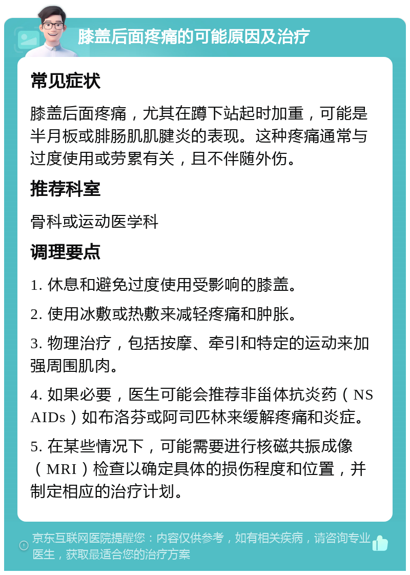 膝盖后面疼痛的可能原因及治疗 常见症状 膝盖后面疼痛，尤其在蹲下站起时加重，可能是半月板或腓肠肌肌腱炎的表现。这种疼痛通常与过度使用或劳累有关，且不伴随外伤。 推荐科室 骨科或运动医学科 调理要点 1. 休息和避免过度使用受影响的膝盖。 2. 使用冰敷或热敷来减轻疼痛和肿胀。 3. 物理治疗，包括按摩、牵引和特定的运动来加强周围肌肉。 4. 如果必要，医生可能会推荐非甾体抗炎药（NSAIDs）如布洛芬或阿司匹林来缓解疼痛和炎症。 5. 在某些情况下，可能需要进行核磁共振成像（MRI）检查以确定具体的损伤程度和位置，并制定相应的治疗计划。