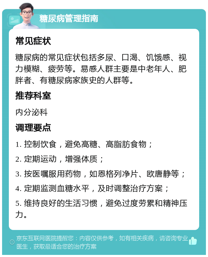 糖尿病管理指南 常见症状 糖尿病的常见症状包括多尿、口渴、饥饿感、视力模糊、疲劳等。易感人群主要是中老年人、肥胖者、有糖尿病家族史的人群等。 推荐科室 内分泌科 调理要点 1. 控制饮食，避免高糖、高脂肪食物； 2. 定期运动，增强体质； 3. 按医嘱服用药物，如恩格列净片、欧唐静等； 4. 定期监测血糖水平，及时调整治疗方案； 5. 维持良好的生活习惯，避免过度劳累和精神压力。