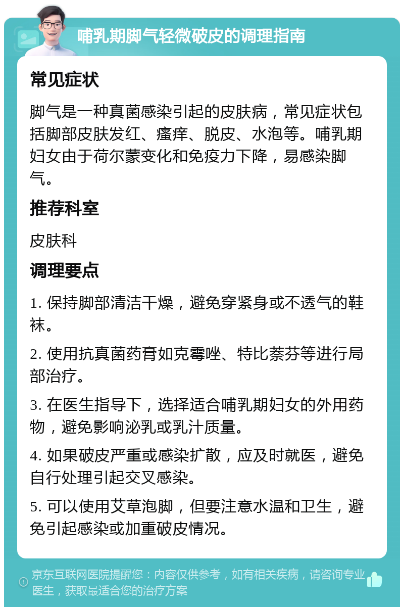 哺乳期脚气轻微破皮的调理指南 常见症状 脚气是一种真菌感染引起的皮肤病，常见症状包括脚部皮肤发红、瘙痒、脱皮、水泡等。哺乳期妇女由于荷尔蒙变化和免疫力下降，易感染脚气。 推荐科室 皮肤科 调理要点 1. 保持脚部清洁干燥，避免穿紧身或不透气的鞋袜。 2. 使用抗真菌药膏如克霉唑、特比萘芬等进行局部治疗。 3. 在医生指导下，选择适合哺乳期妇女的外用药物，避免影响泌乳或乳汁质量。 4. 如果破皮严重或感染扩散，应及时就医，避免自行处理引起交叉感染。 5. 可以使用艾草泡脚，但要注意水温和卫生，避免引起感染或加重破皮情况。