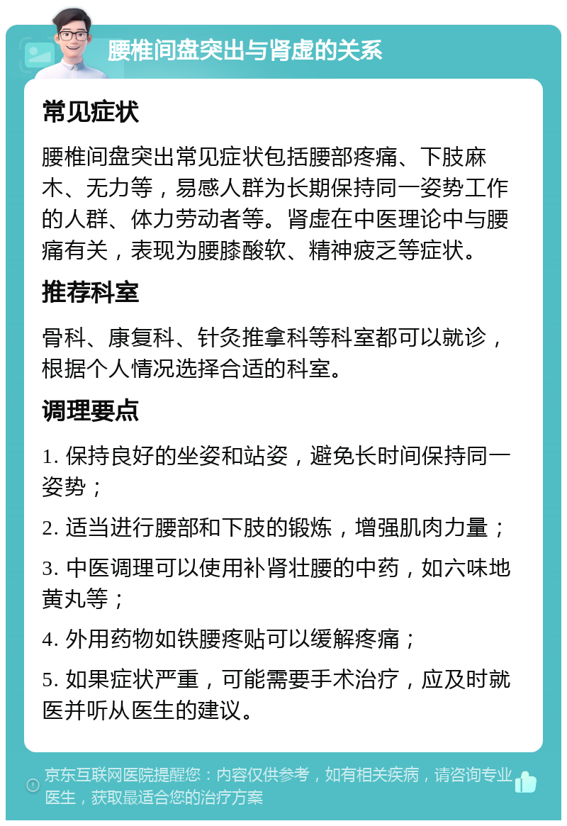 腰椎间盘突出与肾虚的关系 常见症状 腰椎间盘突出常见症状包括腰部疼痛、下肢麻木、无力等，易感人群为长期保持同一姿势工作的人群、体力劳动者等。肾虚在中医理论中与腰痛有关，表现为腰膝酸软、精神疲乏等症状。 推荐科室 骨科、康复科、针灸推拿科等科室都可以就诊，根据个人情况选择合适的科室。 调理要点 1. 保持良好的坐姿和站姿，避免长时间保持同一姿势； 2. 适当进行腰部和下肢的锻炼，增强肌肉力量； 3. 中医调理可以使用补肾壮腰的中药，如六味地黄丸等； 4. 外用药物如铁腰疼贴可以缓解疼痛； 5. 如果症状严重，可能需要手术治疗，应及时就医并听从医生的建议。