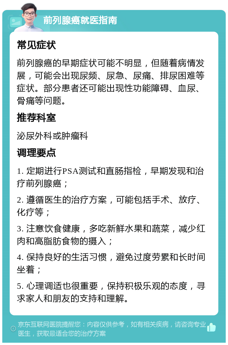 前列腺癌就医指南 常见症状 前列腺癌的早期症状可能不明显，但随着病情发展，可能会出现尿频、尿急、尿痛、排尿困难等症状。部分患者还可能出现性功能障碍、血尿、骨痛等问题。 推荐科室 泌尿外科或肿瘤科 调理要点 1. 定期进行PSA测试和直肠指检，早期发现和治疗前列腺癌； 2. 遵循医生的治疗方案，可能包括手术、放疗、化疗等； 3. 注意饮食健康，多吃新鲜水果和蔬菜，减少红肉和高脂肪食物的摄入； 4. 保持良好的生活习惯，避免过度劳累和长时间坐着； 5. 心理调适也很重要，保持积极乐观的态度，寻求家人和朋友的支持和理解。