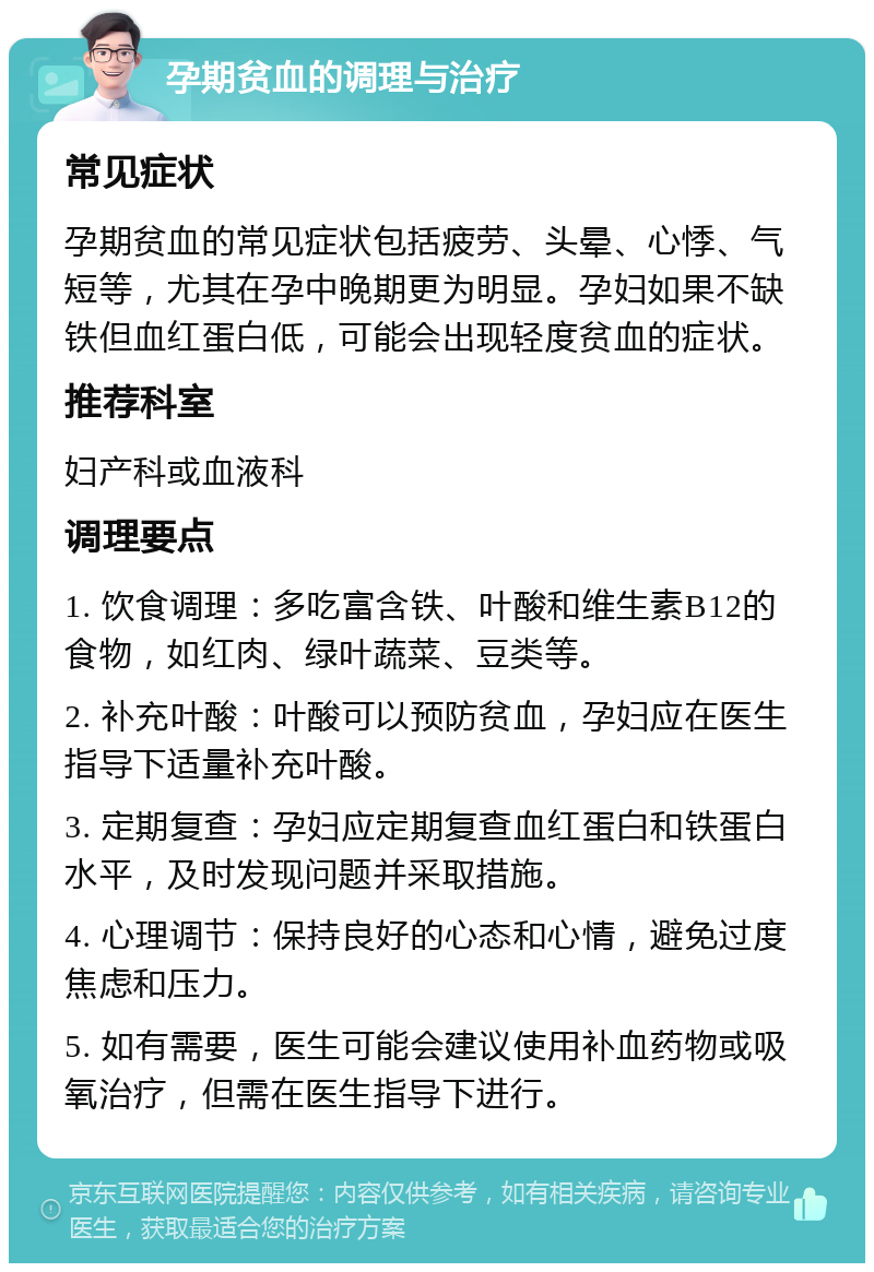 孕期贫血的调理与治疗 常见症状 孕期贫血的常见症状包括疲劳、头晕、心悸、气短等，尤其在孕中晚期更为明显。孕妇如果不缺铁但血红蛋白低，可能会出现轻度贫血的症状。 推荐科室 妇产科或血液科 调理要点 1. 饮食调理：多吃富含铁、叶酸和维生素B12的食物，如红肉、绿叶蔬菜、豆类等。 2. 补充叶酸：叶酸可以预防贫血，孕妇应在医生指导下适量补充叶酸。 3. 定期复查：孕妇应定期复查血红蛋白和铁蛋白水平，及时发现问题并采取措施。 4. 心理调节：保持良好的心态和心情，避免过度焦虑和压力。 5. 如有需要，医生可能会建议使用补血药物或吸氧治疗，但需在医生指导下进行。