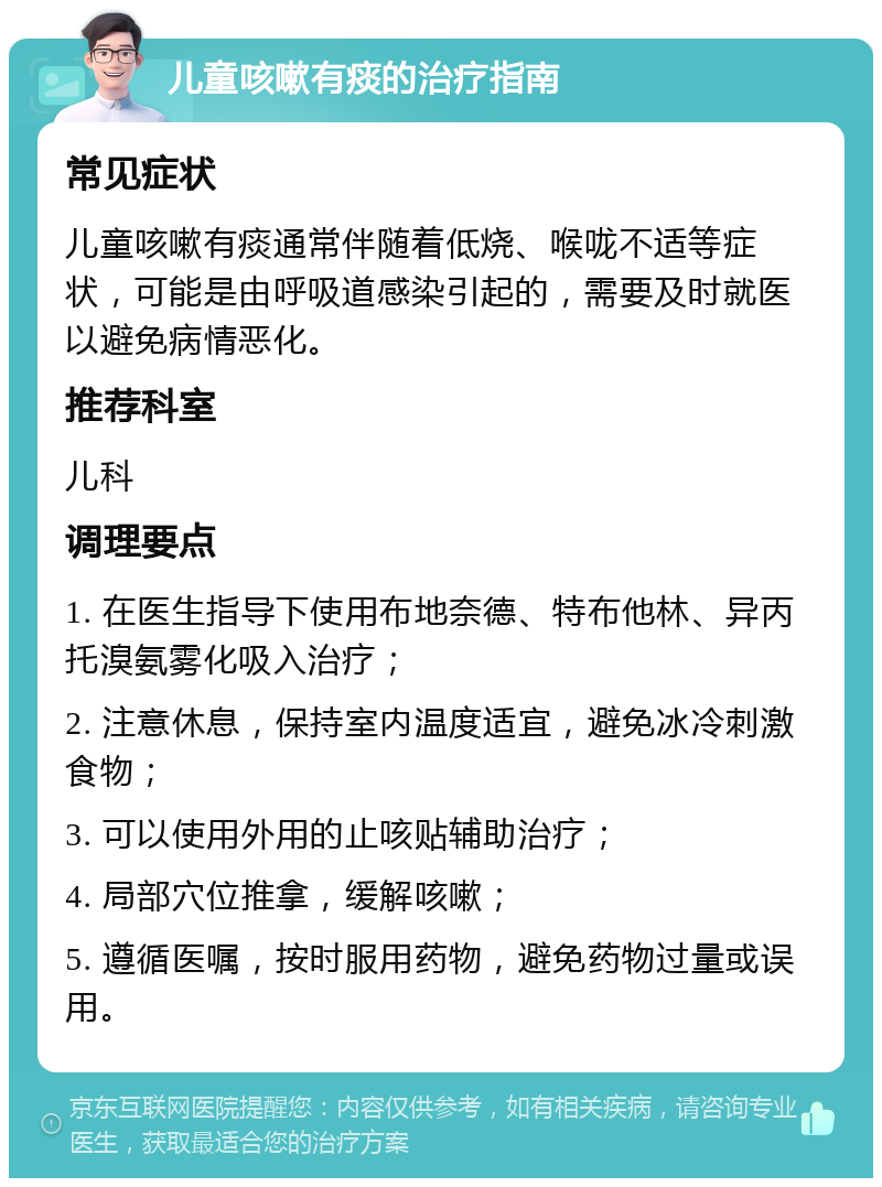 儿童咳嗽有痰的治疗指南 常见症状 儿童咳嗽有痰通常伴随着低烧、喉咙不适等症状，可能是由呼吸道感染引起的，需要及时就医以避免病情恶化。 推荐科室 儿科 调理要点 1. 在医生指导下使用布地奈德、特布他林、异丙托溴氨雾化吸入治疗； 2. 注意休息，保持室内温度适宜，避免冰冷刺激食物； 3. 可以使用外用的止咳贴辅助治疗； 4. 局部穴位推拿，缓解咳嗽； 5. 遵循医嘱，按时服用药物，避免药物过量或误用。