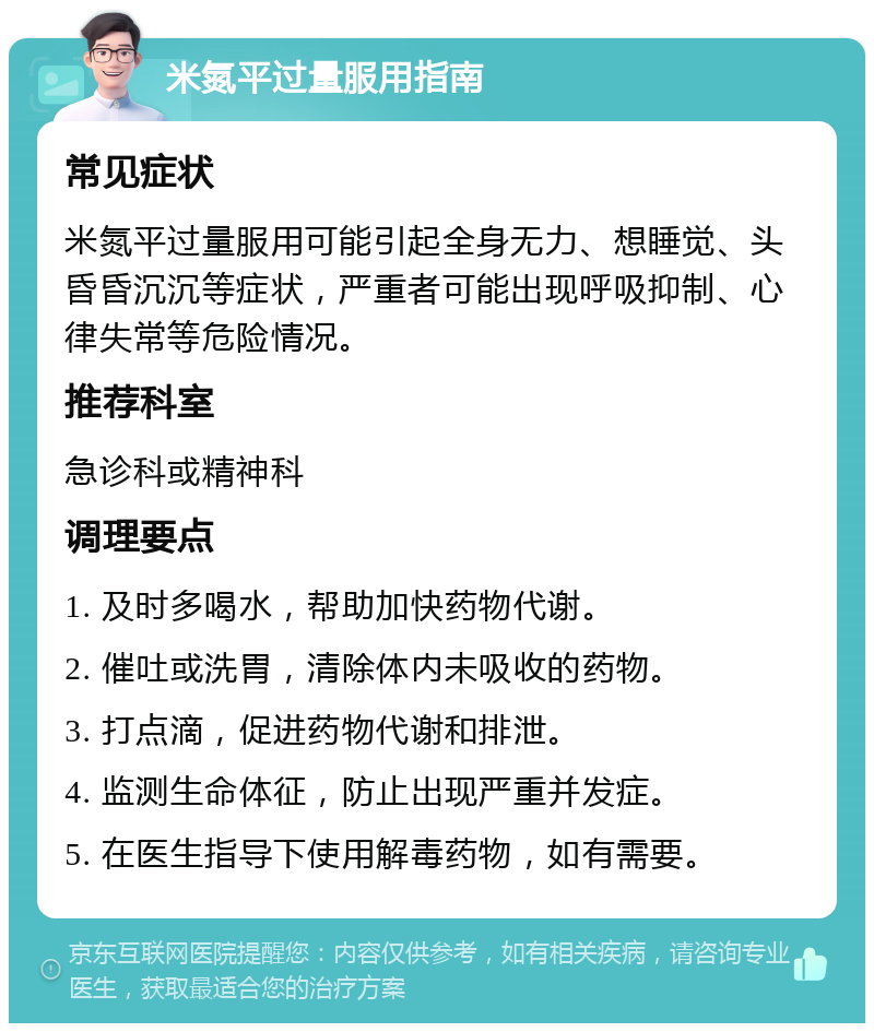 米氮平过量服用指南 常见症状 米氮平过量服用可能引起全身无力、想睡觉、头昏昏沉沉等症状，严重者可能出现呼吸抑制、心律失常等危险情况。 推荐科室 急诊科或精神科 调理要点 1. 及时多喝水，帮助加快药物代谢。 2. 催吐或洗胃，清除体内未吸收的药物。 3. 打点滴，促进药物代谢和排泄。 4. 监测生命体征，防止出现严重并发症。 5. 在医生指导下使用解毒药物，如有需要。