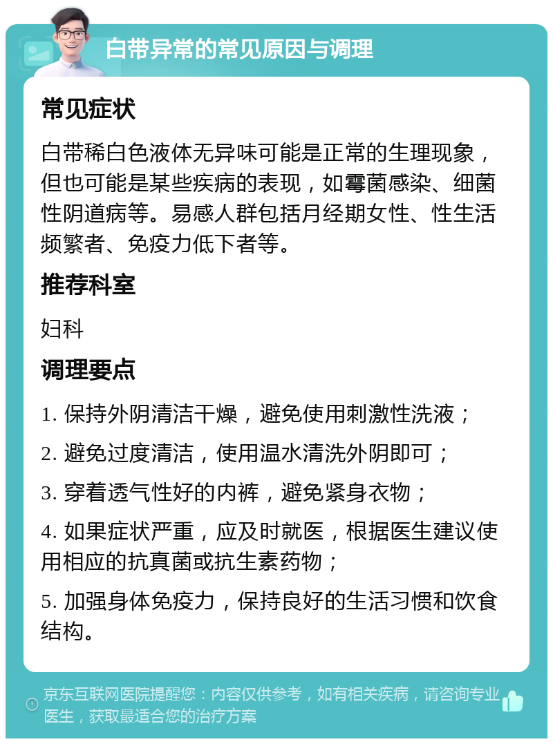 白带异常的常见原因与调理 常见症状 白带稀白色液体无异味可能是正常的生理现象，但也可能是某些疾病的表现，如霉菌感染、细菌性阴道病等。易感人群包括月经期女性、性生活频繁者、免疫力低下者等。 推荐科室 妇科 调理要点 1. 保持外阴清洁干燥，避免使用刺激性洗液； 2. 避免过度清洁，使用温水清洗外阴即可； 3. 穿着透气性好的内裤，避免紧身衣物； 4. 如果症状严重，应及时就医，根据医生建议使用相应的抗真菌或抗生素药物； 5. 加强身体免疫力，保持良好的生活习惯和饮食结构。