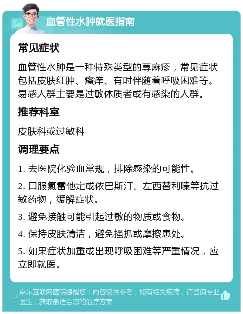 血管性水肿就医指南 常见症状 血管性水肿是一种特殊类型的荨麻疹，常见症状包括皮肤红肿、瘙痒、有时伴随着呼吸困难等。易感人群主要是过敏体质者或有感染的人群。 推荐科室 皮肤科或过敏科 调理要点 1. 去医院化验血常规，排除感染的可能性。 2. 口服氯雷他定或依巴斯汀、左西替利嗪等抗过敏药物，缓解症状。 3. 避免接触可能引起过敏的物质或食物。 4. 保持皮肤清洁，避免搔抓或摩擦患处。 5. 如果症状加重或出现呼吸困难等严重情况，应立即就医。