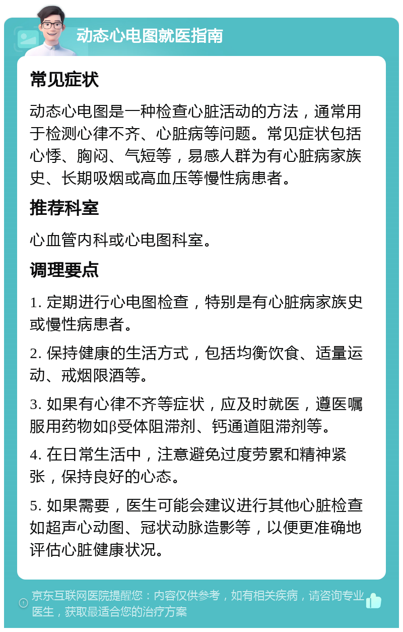 动态心电图就医指南 常见症状 动态心电图是一种检查心脏活动的方法，通常用于检测心律不齐、心脏病等问题。常见症状包括心悸、胸闷、气短等，易感人群为有心脏病家族史、长期吸烟或高血压等慢性病患者。 推荐科室 心血管内科或心电图科室。 调理要点 1. 定期进行心电图检查，特别是有心脏病家族史或慢性病患者。 2. 保持健康的生活方式，包括均衡饮食、适量运动、戒烟限酒等。 3. 如果有心律不齐等症状，应及时就医，遵医嘱服用药物如β受体阻滞剂、钙通道阻滞剂等。 4. 在日常生活中，注意避免过度劳累和精神紧张，保持良好的心态。 5. 如果需要，医生可能会建议进行其他心脏检查如超声心动图、冠状动脉造影等，以便更准确地评估心脏健康状况。