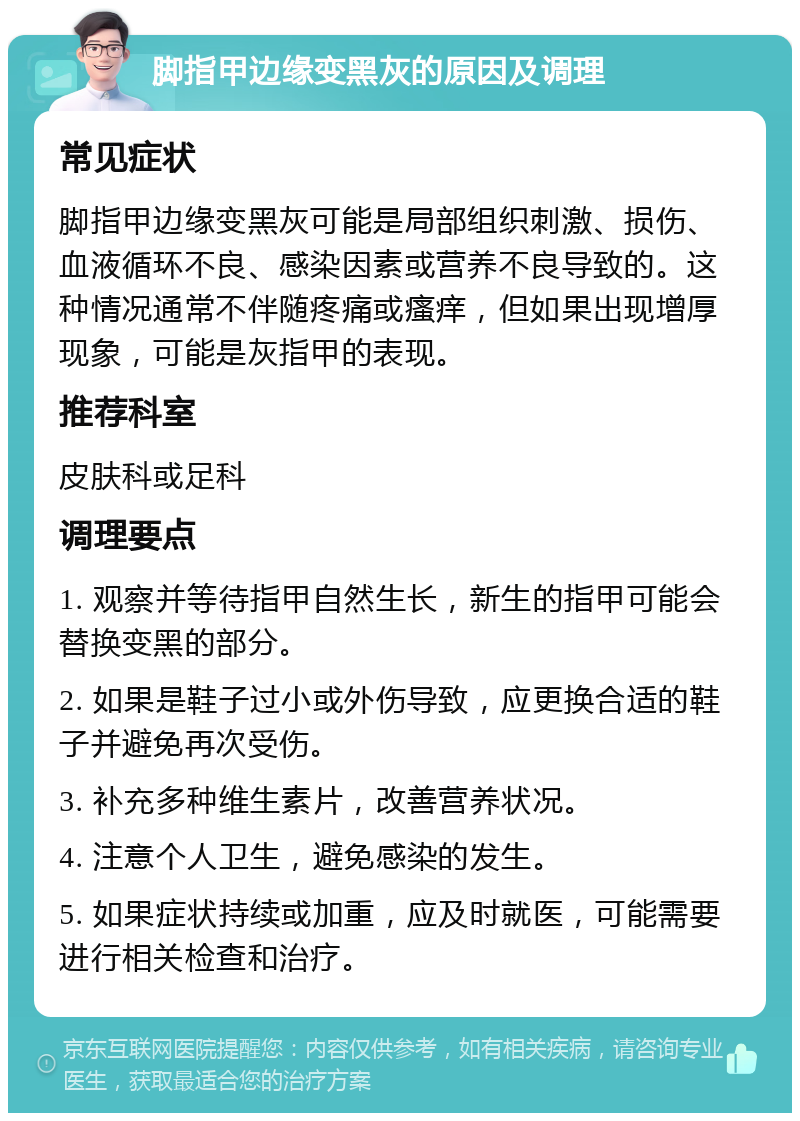 脚指甲边缘变黑灰的原因及调理 常见症状 脚指甲边缘变黑灰可能是局部组织刺激、损伤、血液循环不良、感染因素或营养不良导致的。这种情况通常不伴随疼痛或瘙痒，但如果出现增厚现象，可能是灰指甲的表现。 推荐科室 皮肤科或足科 调理要点 1. 观察并等待指甲自然生长，新生的指甲可能会替换变黑的部分。 2. 如果是鞋子过小或外伤导致，应更换合适的鞋子并避免再次受伤。 3. 补充多种维生素片，改善营养状况。 4. 注意个人卫生，避免感染的发生。 5. 如果症状持续或加重，应及时就医，可能需要进行相关检查和治疗。