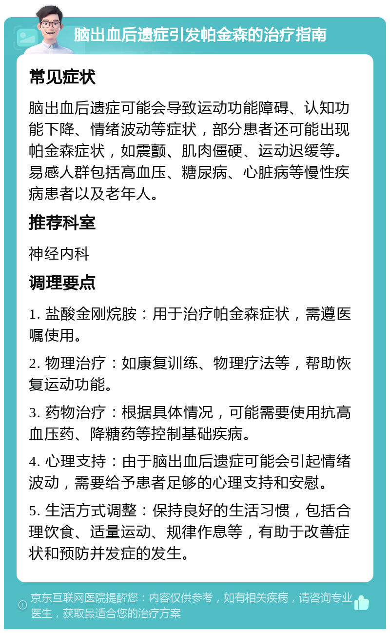 脑出血后遗症引发帕金森的治疗指南 常见症状 脑出血后遗症可能会导致运动功能障碍、认知功能下降、情绪波动等症状，部分患者还可能出现帕金森症状，如震颤、肌肉僵硬、运动迟缓等。易感人群包括高血压、糖尿病、心脏病等慢性疾病患者以及老年人。 推荐科室 神经内科 调理要点 1. 盐酸金刚烷胺：用于治疗帕金森症状，需遵医嘱使用。 2. 物理治疗：如康复训练、物理疗法等，帮助恢复运动功能。 3. 药物治疗：根据具体情况，可能需要使用抗高血压药、降糖药等控制基础疾病。 4. 心理支持：由于脑出血后遗症可能会引起情绪波动，需要给予患者足够的心理支持和安慰。 5. 生活方式调整：保持良好的生活习惯，包括合理饮食、适量运动、规律作息等，有助于改善症状和预防并发症的发生。