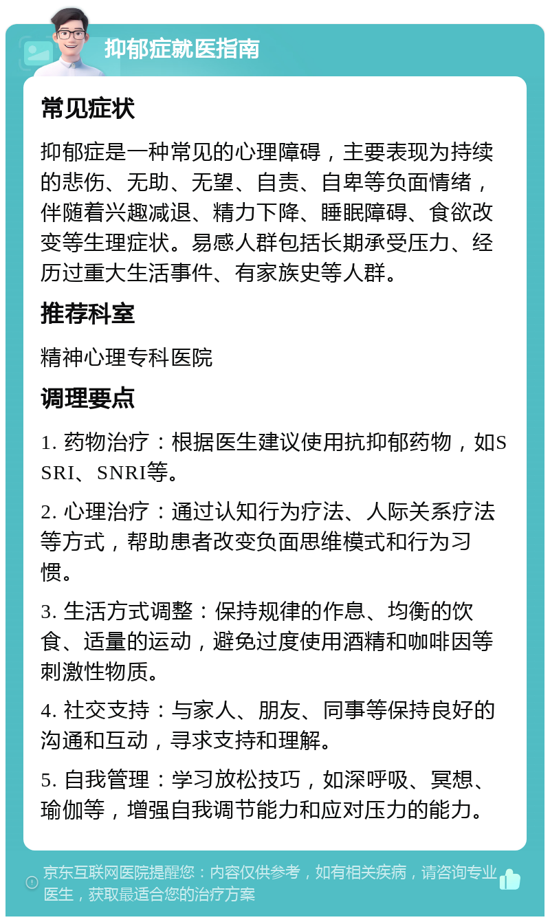 抑郁症就医指南 常见症状 抑郁症是一种常见的心理障碍，主要表现为持续的悲伤、无助、无望、自责、自卑等负面情绪，伴随着兴趣减退、精力下降、睡眠障碍、食欲改变等生理症状。易感人群包括长期承受压力、经历过重大生活事件、有家族史等人群。 推荐科室 精神心理专科医院 调理要点 1. 药物治疗：根据医生建议使用抗抑郁药物，如SSRI、SNRI等。 2. 心理治疗：通过认知行为疗法、人际关系疗法等方式，帮助患者改变负面思维模式和行为习惯。 3. 生活方式调整：保持规律的作息、均衡的饮食、适量的运动，避免过度使用酒精和咖啡因等刺激性物质。 4. 社交支持：与家人、朋友、同事等保持良好的沟通和互动，寻求支持和理解。 5. 自我管理：学习放松技巧，如深呼吸、冥想、瑜伽等，增强自我调节能力和应对压力的能力。