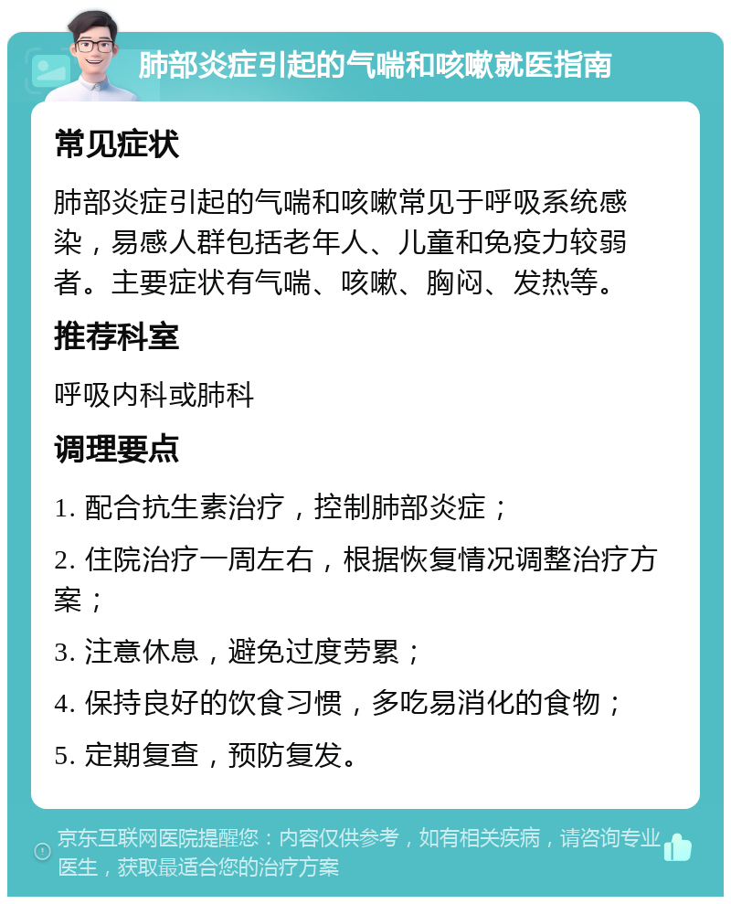 肺部炎症引起的气喘和咳嗽就医指南 常见症状 肺部炎症引起的气喘和咳嗽常见于呼吸系统感染，易感人群包括老年人、儿童和免疫力较弱者。主要症状有气喘、咳嗽、胸闷、发热等。 推荐科室 呼吸内科或肺科 调理要点 1. 配合抗生素治疗，控制肺部炎症； 2. 住院治疗一周左右，根据恢复情况调整治疗方案； 3. 注意休息，避免过度劳累； 4. 保持良好的饮食习惯，多吃易消化的食物； 5. 定期复查，预防复发。