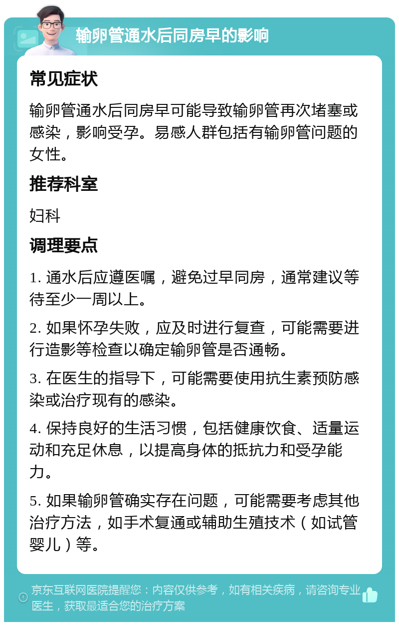 输卵管通水后同房早的影响 常见症状 输卵管通水后同房早可能导致输卵管再次堵塞或感染，影响受孕。易感人群包括有输卵管问题的女性。 推荐科室 妇科 调理要点 1. 通水后应遵医嘱，避免过早同房，通常建议等待至少一周以上。 2. 如果怀孕失败，应及时进行复查，可能需要进行造影等检查以确定输卵管是否通畅。 3. 在医生的指导下，可能需要使用抗生素预防感染或治疗现有的感染。 4. 保持良好的生活习惯，包括健康饮食、适量运动和充足休息，以提高身体的抵抗力和受孕能力。 5. 如果输卵管确实存在问题，可能需要考虑其他治疗方法，如手术复通或辅助生殖技术（如试管婴儿）等。