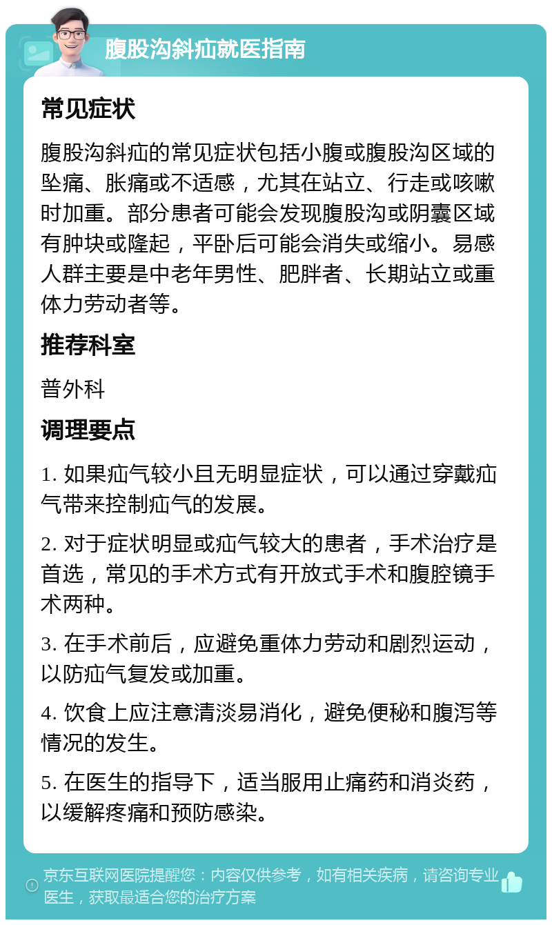 腹股沟斜疝就医指南 常见症状 腹股沟斜疝的常见症状包括小腹或腹股沟区域的坠痛、胀痛或不适感，尤其在站立、行走或咳嗽时加重。部分患者可能会发现腹股沟或阴囊区域有肿块或隆起，平卧后可能会消失或缩小。易感人群主要是中老年男性、肥胖者、长期站立或重体力劳动者等。 推荐科室 普外科 调理要点 1. 如果疝气较小且无明显症状，可以通过穿戴疝气带来控制疝气的发展。 2. 对于症状明显或疝气较大的患者，手术治疗是首选，常见的手术方式有开放式手术和腹腔镜手术两种。 3. 在手术前后，应避免重体力劳动和剧烈运动，以防疝气复发或加重。 4. 饮食上应注意清淡易消化，避免便秘和腹泻等情况的发生。 5. 在医生的指导下，适当服用止痛药和消炎药，以缓解疼痛和预防感染。