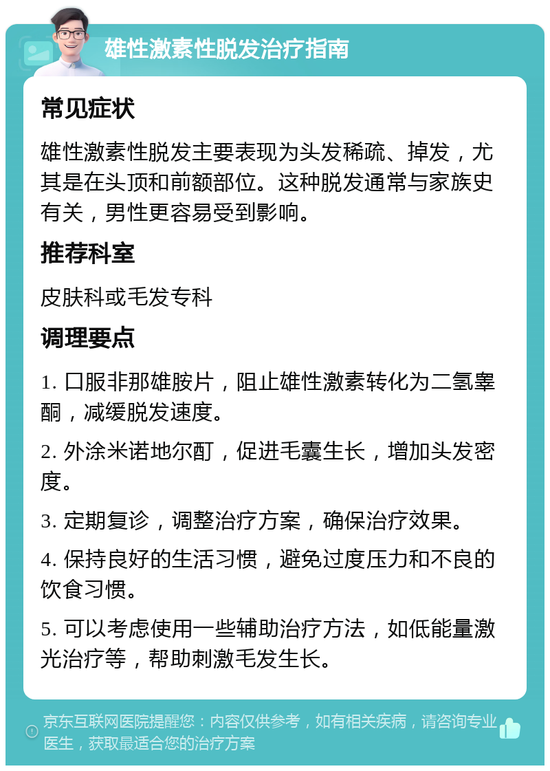 雄性激素性脱发治疗指南 常见症状 雄性激素性脱发主要表现为头发稀疏、掉发，尤其是在头顶和前额部位。这种脱发通常与家族史有关，男性更容易受到影响。 推荐科室 皮肤科或毛发专科 调理要点 1. 口服非那雄胺片，阻止雄性激素转化为二氢睾酮，减缓脱发速度。 2. 外涂米诺地尔酊，促进毛囊生长，增加头发密度。 3. 定期复诊，调整治疗方案，确保治疗效果。 4. 保持良好的生活习惯，避免过度压力和不良的饮食习惯。 5. 可以考虑使用一些辅助治疗方法，如低能量激光治疗等，帮助刺激毛发生长。