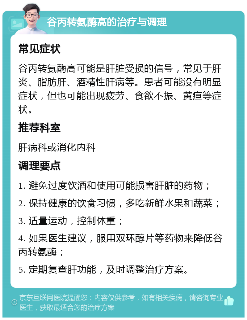 谷丙转氨酶高的治疗与调理 常见症状 谷丙转氨酶高可能是肝脏受损的信号，常见于肝炎、脂肪肝、酒精性肝病等。患者可能没有明显症状，但也可能出现疲劳、食欲不振、黄疸等症状。 推荐科室 肝病科或消化内科 调理要点 1. 避免过度饮酒和使用可能损害肝脏的药物； 2. 保持健康的饮食习惯，多吃新鲜水果和蔬菜； 3. 适量运动，控制体重； 4. 如果医生建议，服用双环醇片等药物来降低谷丙转氨酶； 5. 定期复查肝功能，及时调整治疗方案。