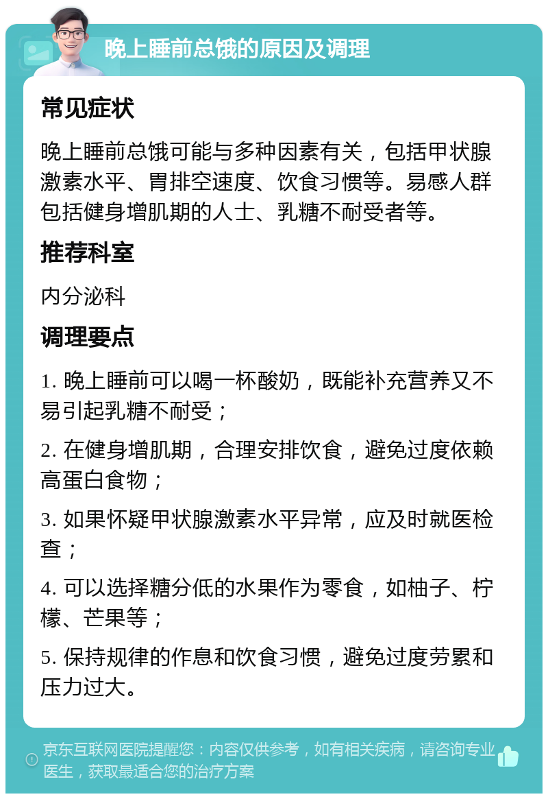 晚上睡前总饿的原因及调理 常见症状 晚上睡前总饿可能与多种因素有关，包括甲状腺激素水平、胃排空速度、饮食习惯等。易感人群包括健身增肌期的人士、乳糖不耐受者等。 推荐科室 内分泌科 调理要点 1. 晚上睡前可以喝一杯酸奶，既能补充营养又不易引起乳糖不耐受； 2. 在健身增肌期，合理安排饮食，避免过度依赖高蛋白食物； 3. 如果怀疑甲状腺激素水平异常，应及时就医检查； 4. 可以选择糖分低的水果作为零食，如柚子、柠檬、芒果等； 5. 保持规律的作息和饮食习惯，避免过度劳累和压力过大。