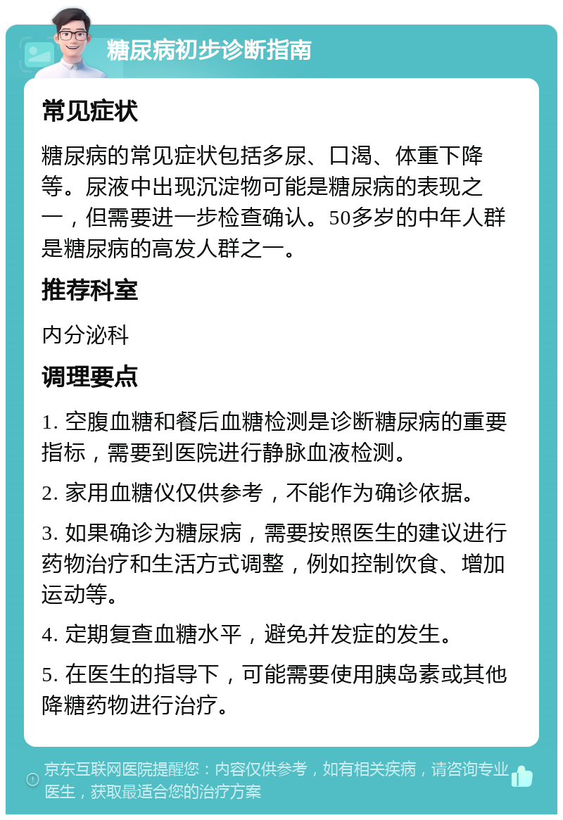 糖尿病初步诊断指南 常见症状 糖尿病的常见症状包括多尿、口渴、体重下降等。尿液中出现沉淀物可能是糖尿病的表现之一，但需要进一步检查确认。50多岁的中年人群是糖尿病的高发人群之一。 推荐科室 内分泌科 调理要点 1. 空腹血糖和餐后血糖检测是诊断糖尿病的重要指标，需要到医院进行静脉血液检测。 2. 家用血糖仪仅供参考，不能作为确诊依据。 3. 如果确诊为糖尿病，需要按照医生的建议进行药物治疗和生活方式调整，例如控制饮食、增加运动等。 4. 定期复查血糖水平，避免并发症的发生。 5. 在医生的指导下，可能需要使用胰岛素或其他降糖药物进行治疗。