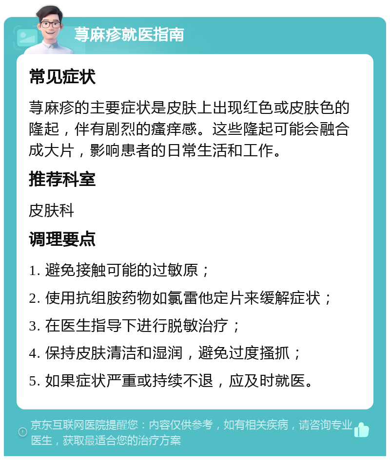 荨麻疹就医指南 常见症状 荨麻疹的主要症状是皮肤上出现红色或皮肤色的隆起，伴有剧烈的瘙痒感。这些隆起可能会融合成大片，影响患者的日常生活和工作。 推荐科室 皮肤科 调理要点 1. 避免接触可能的过敏原； 2. 使用抗组胺药物如氯雷他定片来缓解症状； 3. 在医生指导下进行脱敏治疗； 4. 保持皮肤清洁和湿润，避免过度搔抓； 5. 如果症状严重或持续不退，应及时就医。