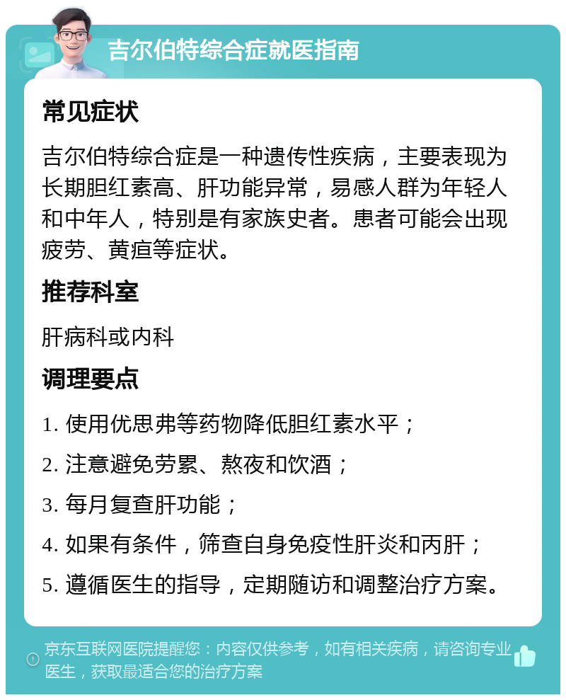 吉尔伯特综合症就医指南 常见症状 吉尔伯特综合症是一种遗传性疾病，主要表现为长期胆红素高、肝功能异常，易感人群为年轻人和中年人，特别是有家族史者。患者可能会出现疲劳、黄疸等症状。 推荐科室 肝病科或内科 调理要点 1. 使用优思弗等药物降低胆红素水平； 2. 注意避免劳累、熬夜和饮酒； 3. 每月复查肝功能； 4. 如果有条件，筛查自身免疫性肝炎和丙肝； 5. 遵循医生的指导，定期随访和调整治疗方案。