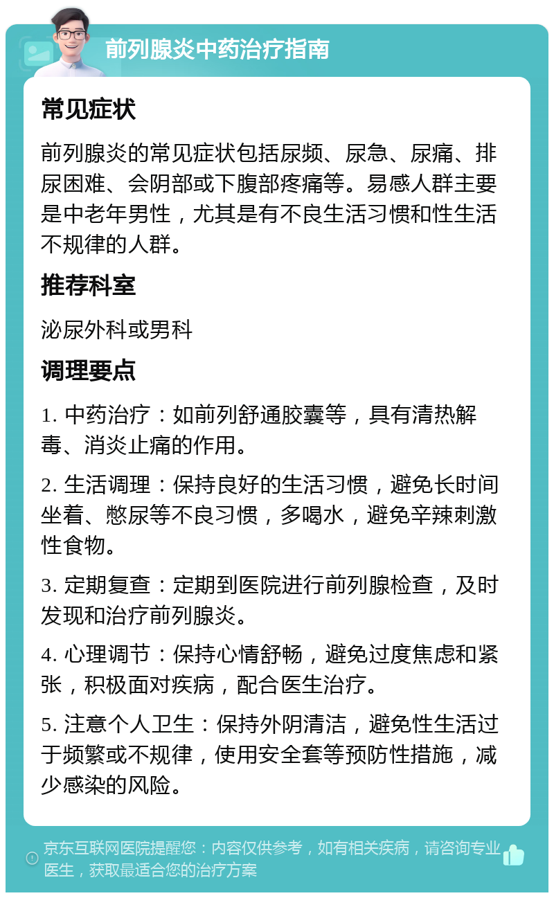 前列腺炎中药治疗指南 常见症状 前列腺炎的常见症状包括尿频、尿急、尿痛、排尿困难、会阴部或下腹部疼痛等。易感人群主要是中老年男性，尤其是有不良生活习惯和性生活不规律的人群。 推荐科室 泌尿外科或男科 调理要点 1. 中药治疗：如前列舒通胶囊等，具有清热解毒、消炎止痛的作用。 2. 生活调理：保持良好的生活习惯，避免长时间坐着、憋尿等不良习惯，多喝水，避免辛辣刺激性食物。 3. 定期复查：定期到医院进行前列腺检查，及时发现和治疗前列腺炎。 4. 心理调节：保持心情舒畅，避免过度焦虑和紧张，积极面对疾病，配合医生治疗。 5. 注意个人卫生：保持外阴清洁，避免性生活过于频繁或不规律，使用安全套等预防性措施，减少感染的风险。