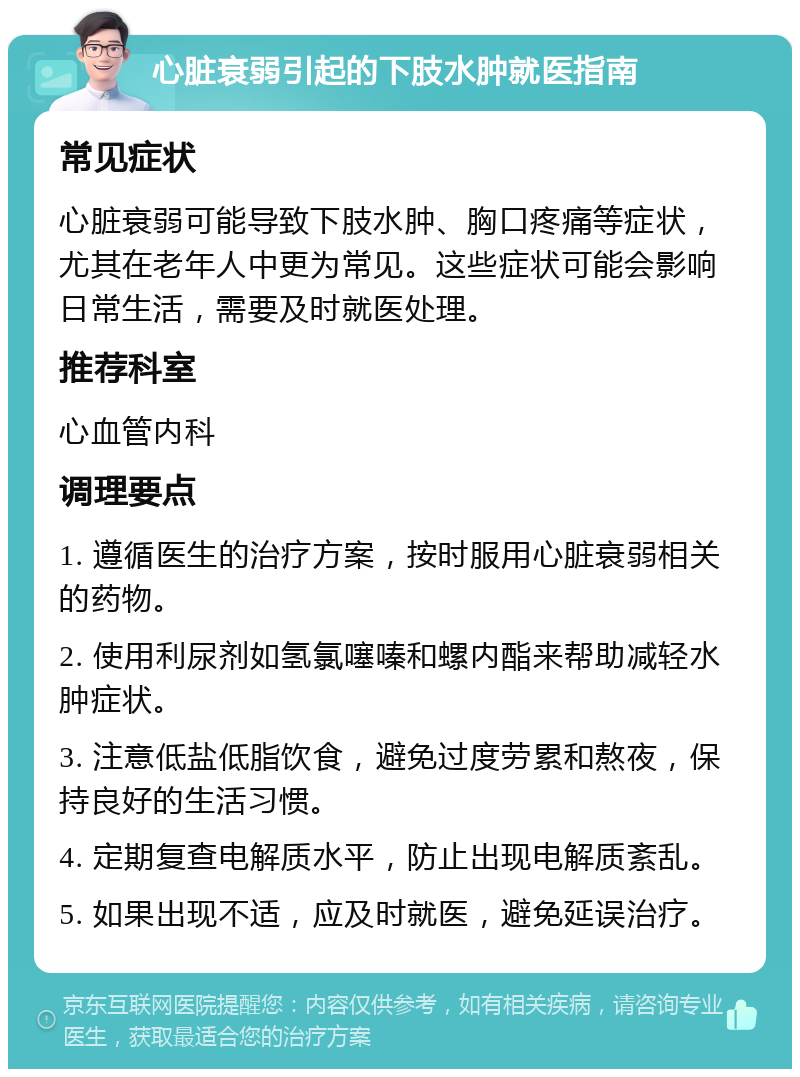 心脏衰弱引起的下肢水肿就医指南 常见症状 心脏衰弱可能导致下肢水肿、胸口疼痛等症状，尤其在老年人中更为常见。这些症状可能会影响日常生活，需要及时就医处理。 推荐科室 心血管内科 调理要点 1. 遵循医生的治疗方案，按时服用心脏衰弱相关的药物。 2. 使用利尿剂如氢氯噻嗪和螺内酯来帮助减轻水肿症状。 3. 注意低盐低脂饮食，避免过度劳累和熬夜，保持良好的生活习惯。 4. 定期复查电解质水平，防止出现电解质紊乱。 5. 如果出现不适，应及时就医，避免延误治疗。