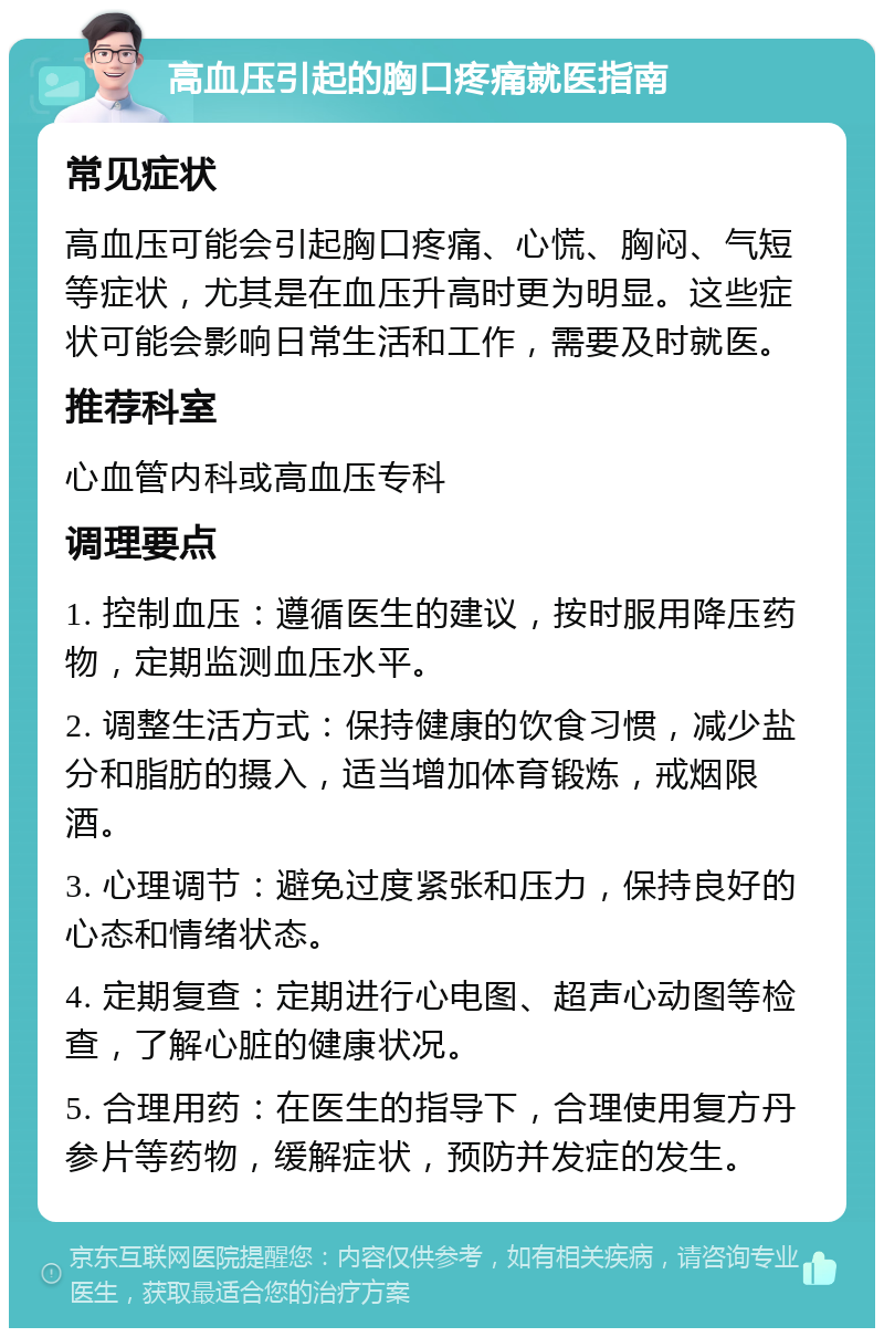 高血压引起的胸口疼痛就医指南 常见症状 高血压可能会引起胸口疼痛、心慌、胸闷、气短等症状，尤其是在血压升高时更为明显。这些症状可能会影响日常生活和工作，需要及时就医。 推荐科室 心血管内科或高血压专科 调理要点 1. 控制血压：遵循医生的建议，按时服用降压药物，定期监测血压水平。 2. 调整生活方式：保持健康的饮食习惯，减少盐分和脂肪的摄入，适当增加体育锻炼，戒烟限酒。 3. 心理调节：避免过度紧张和压力，保持良好的心态和情绪状态。 4. 定期复查：定期进行心电图、超声心动图等检查，了解心脏的健康状况。 5. 合理用药：在医生的指导下，合理使用复方丹参片等药物，缓解症状，预防并发症的发生。