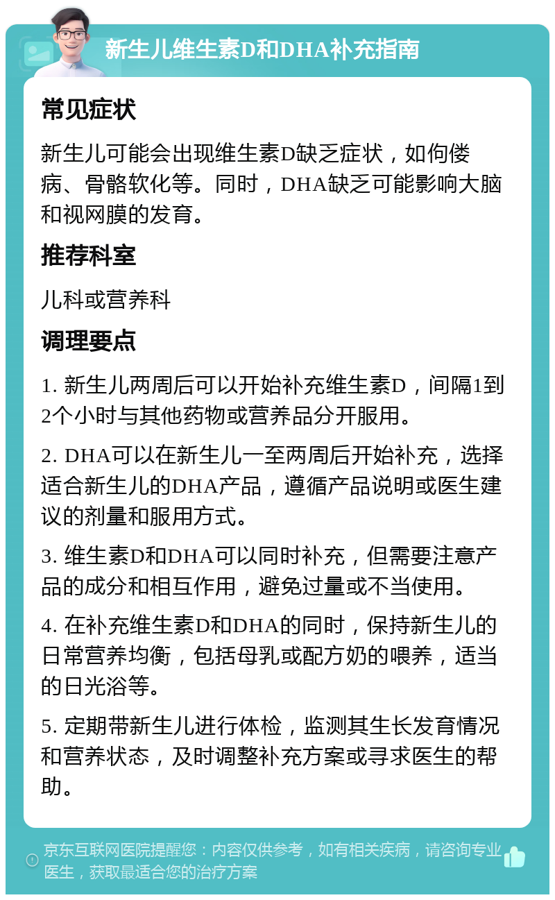 新生儿维生素D和DHA补充指南 常见症状 新生儿可能会出现维生素D缺乏症状，如佝偻病、骨骼软化等。同时，DHA缺乏可能影响大脑和视网膜的发育。 推荐科室 儿科或营养科 调理要点 1. 新生儿两周后可以开始补充维生素D，间隔1到2个小时与其他药物或营养品分开服用。 2. DHA可以在新生儿一至两周后开始补充，选择适合新生儿的DHA产品，遵循产品说明或医生建议的剂量和服用方式。 3. 维生素D和DHA可以同时补充，但需要注意产品的成分和相互作用，避免过量或不当使用。 4. 在补充维生素D和DHA的同时，保持新生儿的日常营养均衡，包括母乳或配方奶的喂养，适当的日光浴等。 5. 定期带新生儿进行体检，监测其生长发育情况和营养状态，及时调整补充方案或寻求医生的帮助。