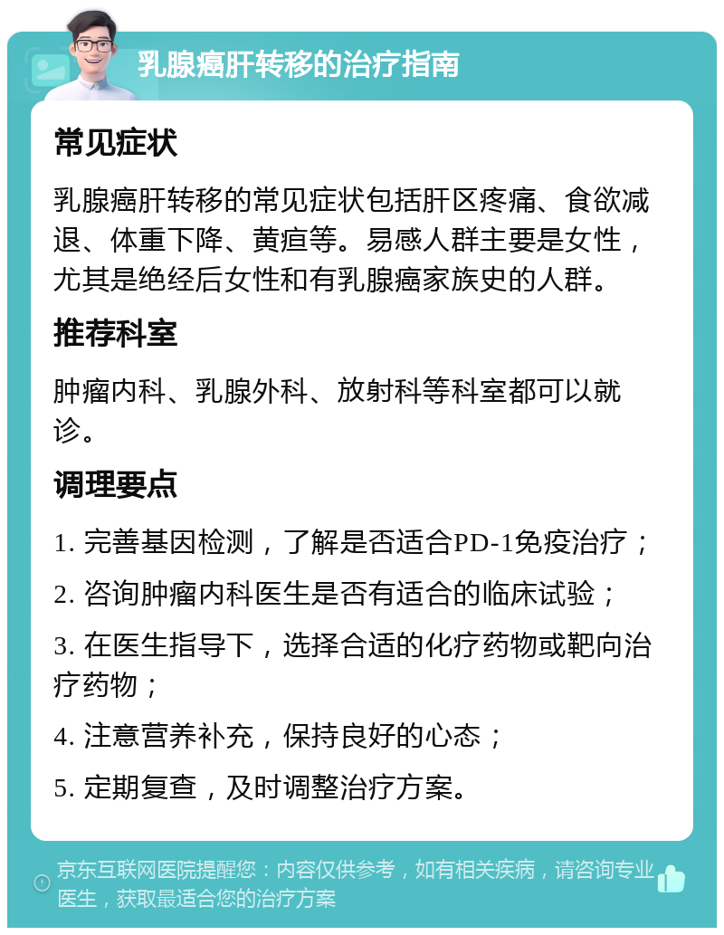 乳腺癌肝转移的治疗指南 常见症状 乳腺癌肝转移的常见症状包括肝区疼痛、食欲减退、体重下降、黄疸等。易感人群主要是女性，尤其是绝经后女性和有乳腺癌家族史的人群。 推荐科室 肿瘤内科、乳腺外科、放射科等科室都可以就诊。 调理要点 1. 完善基因检测，了解是否适合PD-1免疫治疗； 2. 咨询肿瘤内科医生是否有适合的临床试验； 3. 在医生指导下，选择合适的化疗药物或靶向治疗药物； 4. 注意营养补充，保持良好的心态； 5. 定期复查，及时调整治疗方案。