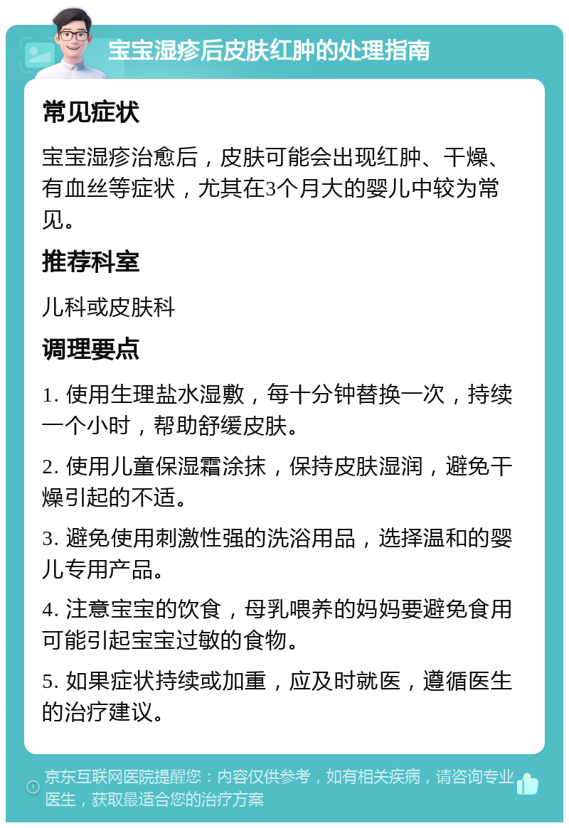 宝宝湿疹后皮肤红肿的处理指南 常见症状 宝宝湿疹治愈后，皮肤可能会出现红肿、干燥、有血丝等症状，尤其在3个月大的婴儿中较为常见。 推荐科室 儿科或皮肤科 调理要点 1. 使用生理盐水湿敷，每十分钟替换一次，持续一个小时，帮助舒缓皮肤。 2. 使用儿童保湿霜涂抹，保持皮肤湿润，避免干燥引起的不适。 3. 避免使用刺激性强的洗浴用品，选择温和的婴儿专用产品。 4. 注意宝宝的饮食，母乳喂养的妈妈要避免食用可能引起宝宝过敏的食物。 5. 如果症状持续或加重，应及时就医，遵循医生的治疗建议。