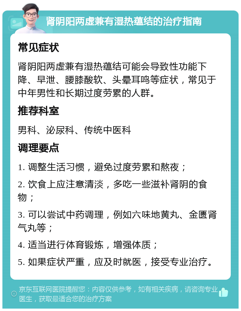 肾阴阳两虚兼有湿热蕴结的治疗指南 常见症状 肾阴阳两虚兼有湿热蕴结可能会导致性功能下降、早泄、腰膝酸软、头晕耳鸣等症状，常见于中年男性和长期过度劳累的人群。 推荐科室 男科、泌尿科、传统中医科 调理要点 1. 调整生活习惯，避免过度劳累和熬夜； 2. 饮食上应注意清淡，多吃一些滋补肾阴的食物； 3. 可以尝试中药调理，例如六味地黄丸、金匮肾气丸等； 4. 适当进行体育锻炼，增强体质； 5. 如果症状严重，应及时就医，接受专业治疗。