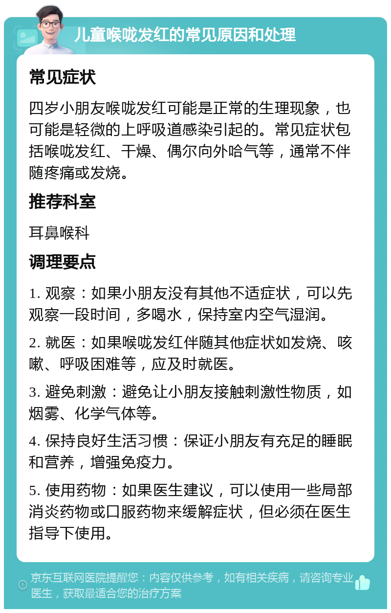 儿童喉咙发红的常见原因和处理 常见症状 四岁小朋友喉咙发红可能是正常的生理现象，也可能是轻微的上呼吸道感染引起的。常见症状包括喉咙发红、干燥、偶尔向外哈气等，通常不伴随疼痛或发烧。 推荐科室 耳鼻喉科 调理要点 1. 观察：如果小朋友没有其他不适症状，可以先观察一段时间，多喝水，保持室内空气湿润。 2. 就医：如果喉咙发红伴随其他症状如发烧、咳嗽、呼吸困难等，应及时就医。 3. 避免刺激：避免让小朋友接触刺激性物质，如烟雾、化学气体等。 4. 保持良好生活习惯：保证小朋友有充足的睡眠和营养，增强免疫力。 5. 使用药物：如果医生建议，可以使用一些局部消炎药物或口服药物来缓解症状，但必须在医生指导下使用。