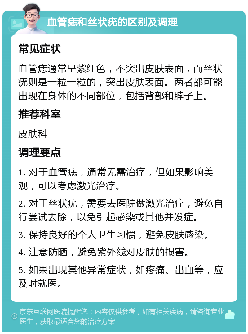 血管痣和丝状疣的区别及调理 常见症状 血管痣通常呈紫红色，不突出皮肤表面，而丝状疣则是一粒一粒的，突出皮肤表面。两者都可能出现在身体的不同部位，包括背部和脖子上。 推荐科室 皮肤科 调理要点 1. 对于血管痣，通常无需治疗，但如果影响美观，可以考虑激光治疗。 2. 对于丝状疣，需要去医院做激光治疗，避免自行尝试去除，以免引起感染或其他并发症。 3. 保持良好的个人卫生习惯，避免皮肤感染。 4. 注意防晒，避免紫外线对皮肤的损害。 5. 如果出现其他异常症状，如疼痛、出血等，应及时就医。