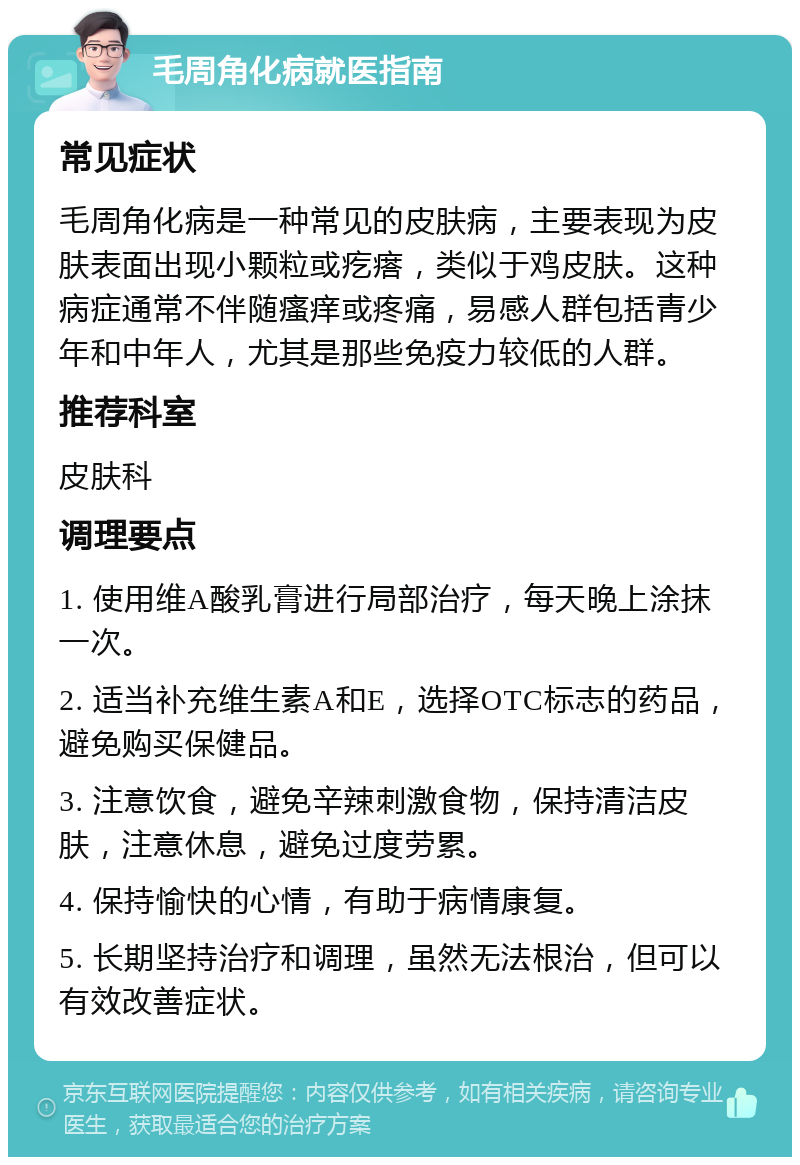 毛周角化病就医指南 常见症状 毛周角化病是一种常见的皮肤病，主要表现为皮肤表面出现小颗粒或疙瘩，类似于鸡皮肤。这种病症通常不伴随瘙痒或疼痛，易感人群包括青少年和中年人，尤其是那些免疫力较低的人群。 推荐科室 皮肤科 调理要点 1. 使用维A酸乳膏进行局部治疗，每天晚上涂抹一次。 2. 适当补充维生素A和E，选择OTC标志的药品，避免购买保健品。 3. 注意饮食，避免辛辣刺激食物，保持清洁皮肤，注意休息，避免过度劳累。 4. 保持愉快的心情，有助于病情康复。 5. 长期坚持治疗和调理，虽然无法根治，但可以有效改善症状。