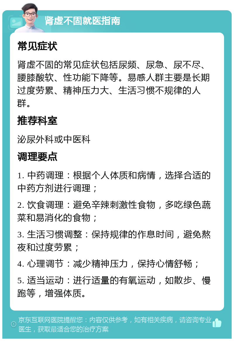 肾虚不固就医指南 常见症状 肾虚不固的常见症状包括尿频、尿急、尿不尽、腰膝酸软、性功能下降等。易感人群主要是长期过度劳累、精神压力大、生活习惯不规律的人群。 推荐科室 泌尿外科或中医科 调理要点 1. 中药调理：根据个人体质和病情，选择合适的中药方剂进行调理； 2. 饮食调理：避免辛辣刺激性食物，多吃绿色蔬菜和易消化的食物； 3. 生活习惯调整：保持规律的作息时间，避免熬夜和过度劳累； 4. 心理调节：减少精神压力，保持心情舒畅； 5. 适当运动：进行适量的有氧运动，如散步、慢跑等，增强体质。