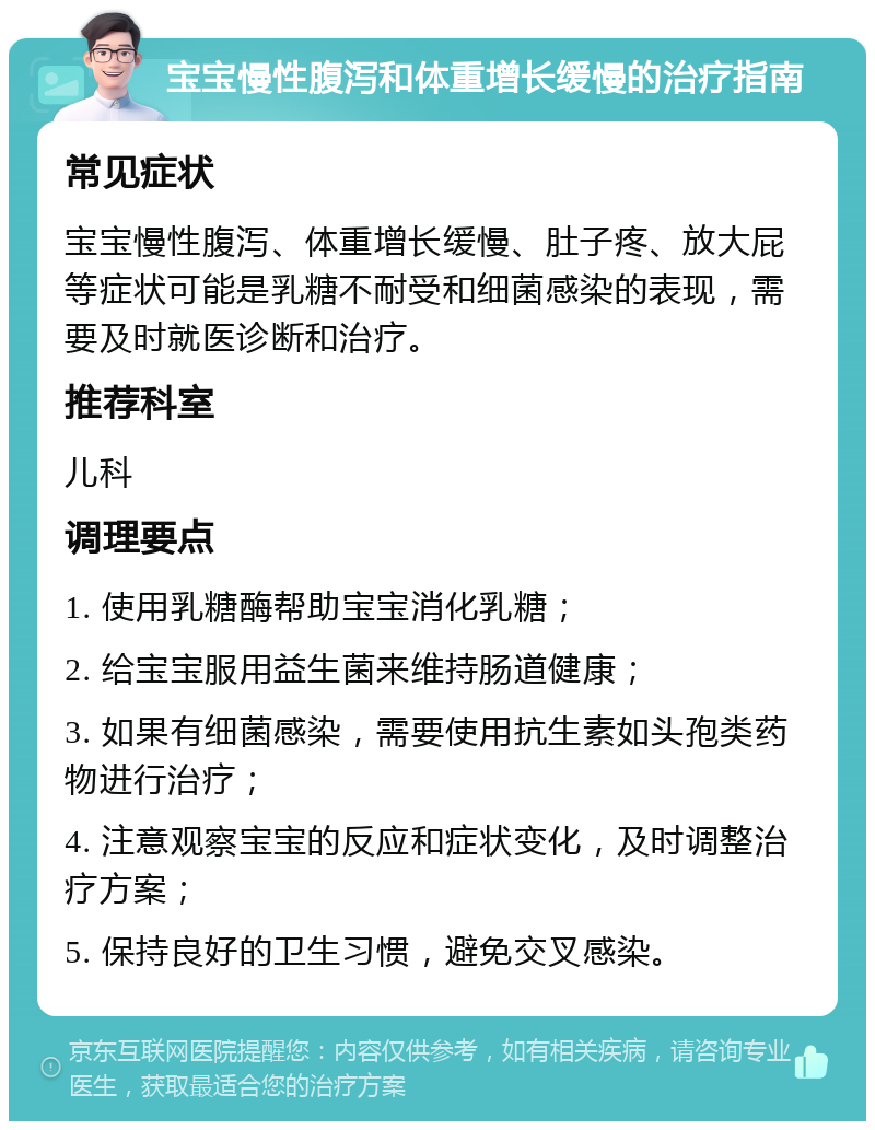 宝宝慢性腹泻和体重增长缓慢的治疗指南 常见症状 宝宝慢性腹泻、体重增长缓慢、肚子疼、放大屁等症状可能是乳糖不耐受和细菌感染的表现，需要及时就医诊断和治疗。 推荐科室 儿科 调理要点 1. 使用乳糖酶帮助宝宝消化乳糖； 2. 给宝宝服用益生菌来维持肠道健康； 3. 如果有细菌感染，需要使用抗生素如头孢类药物进行治疗； 4. 注意观察宝宝的反应和症状变化，及时调整治疗方案； 5. 保持良好的卫生习惯，避免交叉感染。