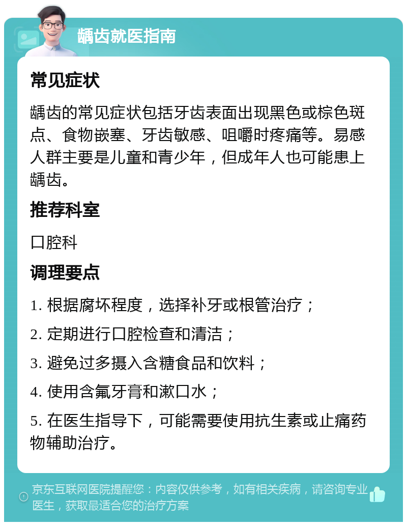 龋齿就医指南 常见症状 龋齿的常见症状包括牙齿表面出现黑色或棕色斑点、食物嵌塞、牙齿敏感、咀嚼时疼痛等。易感人群主要是儿童和青少年，但成年人也可能患上龋齿。 推荐科室 口腔科 调理要点 1. 根据腐坏程度，选择补牙或根管治疗； 2. 定期进行口腔检查和清洁； 3. 避免过多摄入含糖食品和饮料； 4. 使用含氟牙膏和漱口水； 5. 在医生指导下，可能需要使用抗生素或止痛药物辅助治疗。