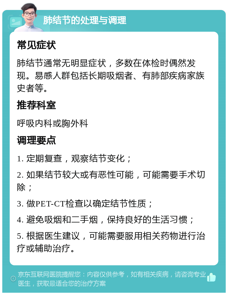 肺结节的处理与调理 常见症状 肺结节通常无明显症状，多数在体检时偶然发现。易感人群包括长期吸烟者、有肺部疾病家族史者等。 推荐科室 呼吸内科或胸外科 调理要点 1. 定期复查，观察结节变化； 2. 如果结节较大或有恶性可能，可能需要手术切除； 3. 做PET-CT检查以确定结节性质； 4. 避免吸烟和二手烟，保持良好的生活习惯； 5. 根据医生建议，可能需要服用相关药物进行治疗或辅助治疗。