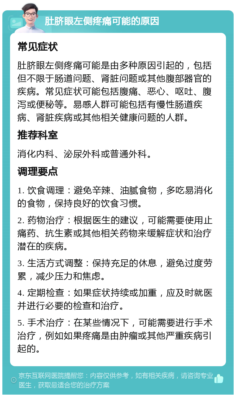 肚脐眼左侧疼痛可能的原因 常见症状 肚脐眼左侧疼痛可能是由多种原因引起的，包括但不限于肠道问题、肾脏问题或其他腹部器官的疾病。常见症状可能包括腹痛、恶心、呕吐、腹泻或便秘等。易感人群可能包括有慢性肠道疾病、肾脏疾病或其他相关健康问题的人群。 推荐科室 消化内科、泌尿外科或普通外科。 调理要点 1. 饮食调理：避免辛辣、油腻食物，多吃易消化的食物，保持良好的饮食习惯。 2. 药物治疗：根据医生的建议，可能需要使用止痛药、抗生素或其他相关药物来缓解症状和治疗潜在的疾病。 3. 生活方式调整：保持充足的休息，避免过度劳累，减少压力和焦虑。 4. 定期检查：如果症状持续或加重，应及时就医并进行必要的检查和治疗。 5. 手术治疗：在某些情况下，可能需要进行手术治疗，例如如果疼痛是由肿瘤或其他严重疾病引起的。